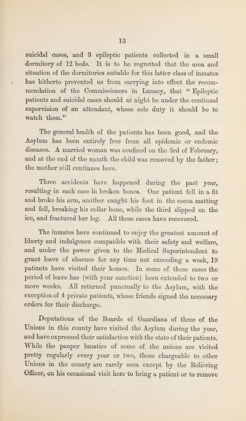 suicidal cases, and 3 epileptic patients collected in a small dormitory of 12 beds. It is to be regretted that the area and situation of the dormitories suitable for this latter class of inmates has hitherto prevented us from carrying into effect the recom¬ mendation of the Commissioners in Lunacy, that “ Epileptic patients and suicidal cases should at night be under the continual supervision of an attendant, whose sole duty it should be to watch them.” The general health of the patients has been good, and the Asylum has been entirely free from all epidemic or endemic diseases. A married woman was confined on the 3rd of February, and at the end of the month the child was removed by the father; the mother still continues here. Three accidents have happened during the past year, resulting in each case in broken bones. One patient fell in a fit and broke his arm, another caught his foot in the cocoa matting and fell, breaking his collar bone, while the third slipped on the ice, and fractured her leg. All these cases have recovered. The inmates have continued to enjoy the greatest amount of liberty and indulgence compatible with their safety and welfare, and under the power given to the Medical Superintendent to grant leave of absence for any time not exceeding a week, 19 patients have visited their homes. In some of these cases the period of leave has (with your sanction) been extended to two or more weeks. All returned punctually to the Asylum, with the exception of 4 private patients, whose friends signed the necessary orders for their discharge. -Deputations of the Boards of Guardians of three of the Unions in this county have visited the Asylum during the year, and have expressed their satisfaction with the state of their patients. While the pauper lunatics of some of the unions are visited pretty regularly every year or two, those chargeable to other Unions in the county are rarely seen except by the Relieving Officer, on his occasional visit here to bring a patient or to remove