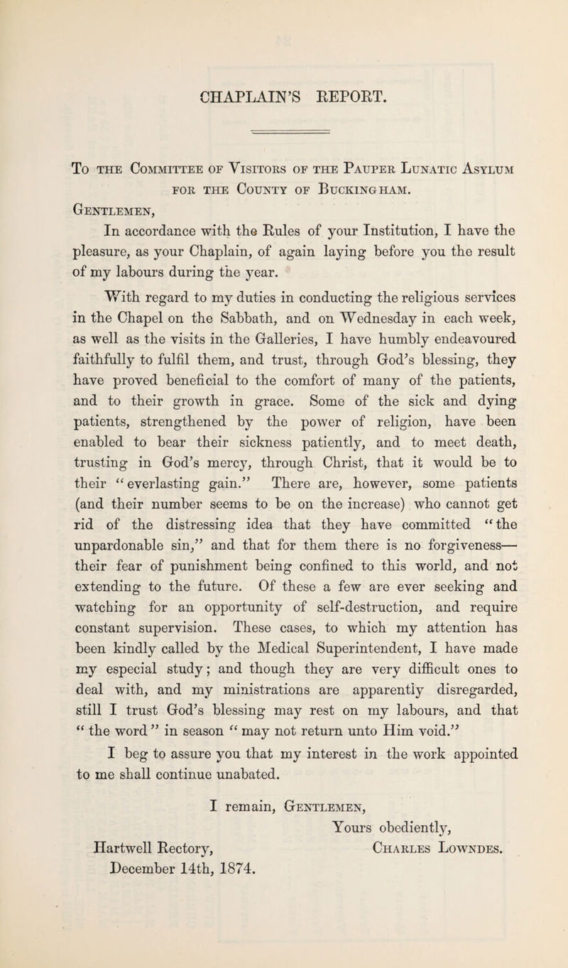 CHAPLAIN’S REPORT. To the Committee of Visitors of the Pauper Lunatic Asylum for the County of Buckingham. Gentlemen, In accordance with the Rules of your Institution, I have the pleasure, as your Chaplain, of again laying before you the result of my labours during the year. With regard to my duties in conducting the religious services in the Chapel on the Sabbath, and on Wednesday in each week, as well as the visits in the Galleries, I have humbly endeavoured faithfully to fulfil them, and trust, through God’s blessing, they have proved beneficial to the comfort of many of the patients, and to their growth in grace. Some of the sick and dying patients, strengthened by the power of religion, have been enabled to bear their sickness patiently, and to meet death, trusting in God’s mercy, through Christ, that it would be to their “ everlasting gain.” There are, however, some patients (and their number seems to be on the increase) who cannot get rid of the distressing idea that they have committed “ the unpardonable sin,” and that for them there is no forgiveness— their fear of punishment being confined to this world, and not extending to the future. Of these a few are ever seeking and watching for an opportunity of self-destruction, and require constant supervision. These cases, to which my attention has been kindly called by the Medical Superintendent, I have made my especial study; and though they are very difficult ones to deal with, and my ministrations are apparently disregarded, still I trust God’s blessing may rest on my labours, and that “ the word ” in season “ may not return unto Him void.” I beg to assure you that my interest in the work appointed to me shall continue unabated. I remain, Gentlemen, Yours obediently, Hartwell Rectory, Charles Lowndes. December 14th, 1874.