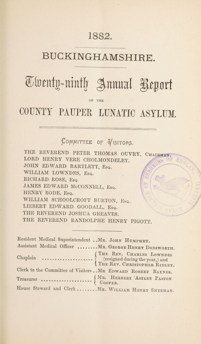 1882. BUCKINGHAMSHIRE. $tmral i’u'poft ON THE COUNTY PAUPER LUNATIC ASYLUM. pOJVIJVlITTEE OF IfBITORJS. THE REVEREND PETER THOMAS OUVRY, Chairman LORD HENRY VERE CHOLMONDELEY. JOHN EDWARD BARTLETT, Esq. WILLIAM LOWNDES, Esq. RICHARD ROSE, Esq. JAMES EDWARD McCONNELL, Esq. HENRY BODE, Esq. WILLIAM SCHOOLCROFT BURTON, Esq. LIEBERT EDWARD GOODALL, Esq. THE REVEREND JOSHUA GREAVES. THE REVEREND RANDOLPHE HENRY PIGOTT. Resident Medical Superintendent ..Mr. John Humphry. Assistant Medical Officer .Mr. George Heney Dodsworth. f The Rey. Charles Lowndes Chaplain ...j (resigned during the year,) and \ The Rey. Christopher Ridley. Clerk to the Committee of \ isitors . ,Mr Edward Robert Baynes. Treasurer f Herbert Astley Paston .* * * * * ( Cooper. House Steward and Clerk ........Mr. William Henry Sherman.