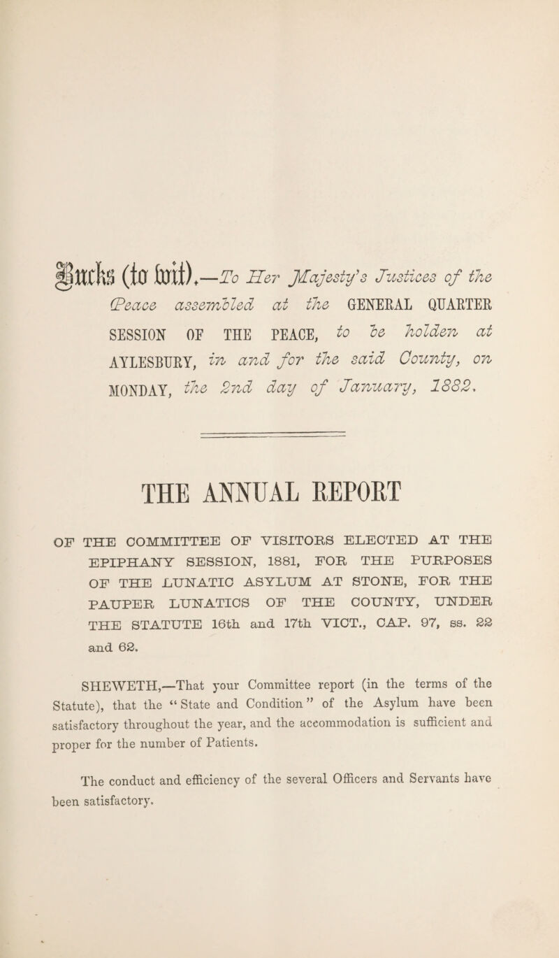 §ttdta (tu Mt), —To Her JTajesty's Justices of the (Peace assembled at the GENERAL QUARTER SESSION OE THE PEACE, to be holden at AYLESBURY, in and for the said County, on MONDAY, the 2nd day of January, 1882, THE ANNUAL REPORT OF THE COMMITTEE OF VISITORS ELECTED AT THE EPIPHANY SESSION, 1881, FOR THE PURPOSES OF THE LUNATIC ASYLUM AT STONE, FOR THE PAUPER LUNATICS OF THE COUNTY, UNDER THE STATUTE 16th and 17th VICT., CAP, 97, ss. 22 and 62. SHEWETH,—That your Committee report (in the terms of the Statute), that the “State and Condition” of the Asylum have been satisfactory throughout the year, and the accommodation is sufficient and proper for the number of Patients. The conduct and efficiency of the several Officers and Servants have been satisfactory.