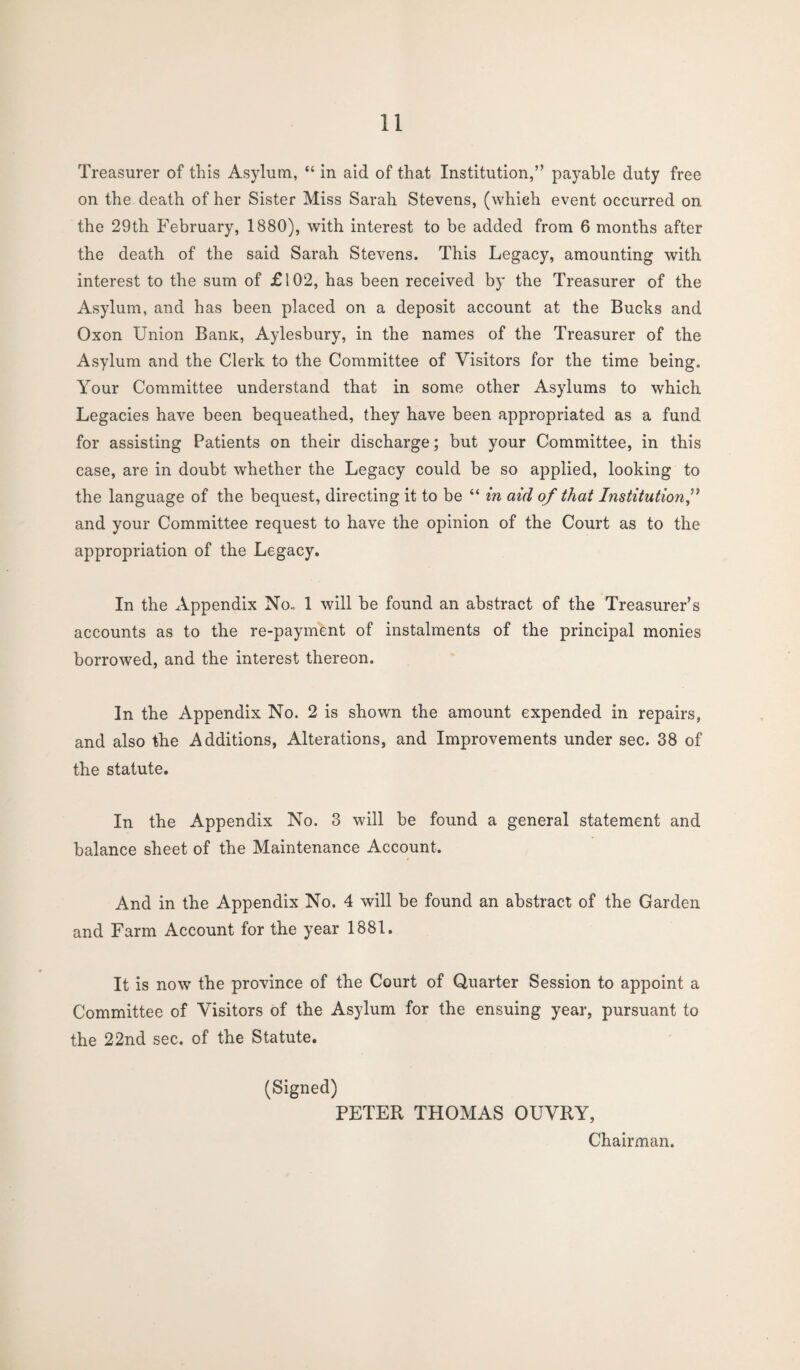 Treasurer of this Asylum, “ in aid of that Institution,” payable duty free on the death of her Sister Miss Sarah Stevens, (whieh event occurred on the 29th February, 1880), with interest to be added from 6 months after the death of the said Sarah Stevens. This Legacy, amounting with interest to the sum of £102, has been received by the Treasurer of the Asylum, and has been placed on a deposit account at the Bucks and Oxon Union Banx, Aylesbury, in the names of the Treasurer of the Asylum and the Clerk to the Committee of Visitors for the time being. Your Committee understand that in some other Asylums to which Legacies have been bequeathed, they have been appropriated as a fund for assisting Patients on their discharge; but your Committee, in this case, are in doubt whether the Legacy could be so applied, looking to the language of the bequest, directing it to be “ in aid of that Institution,” and your Committee request to have the opinion of the Court as to the appropriation of the Legacy. In the Appendix No., 1 will be found an abstract of the Treasurer’s accounts as to the re-payment of instalments of the principal monies borrowed, and the interest thereon. In the Appendix No. 2 is shown the amount expended in repairs, and also the Additions, Alterations, and Improvements under sec. 38 of the statute. In the Appendix No. 3 will be found a general statement and balance sheet of the Maintenance Account. And in the Appendix No. 4 will be found an abstract of the Garden and Farm Account for the year 1881. It is now the province of the Court of Quarter Session to appoint a Committee of Visitors of the Asylum for the ensuing year, pursuant to the 22nd sec. of the Statute. (Signed) PETER THOMAS OUVRY, Chairman.