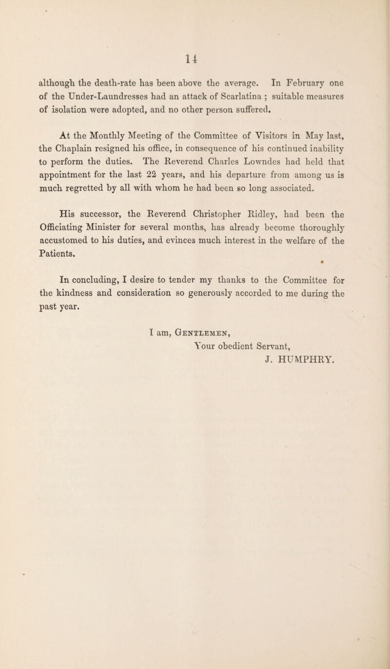 u although the death-rate has been above the average. In February one of the Under-Laundresses had an attack of Scarlatina ; suitable measures of isolation were adopted, and no other person suffered. At the Monthly Meeting of the Committee of Visitors in May last, the Chaplain resigned his office, in consequence of his continued inability to perform the duties. The Reverend Charles Lowndes had held that appointment for the last 22 years, and his departure from among us is much regretted by all with whom he had been so long associated. His successor, the Reverend Christopher Ridley, had been the Officiating Minister for several months, has already become thoroughly accustomed to his duties, and evinces much interest in the welfare of the Patients. 4 In concluding, I desire to tender my thanks to the Committee for the kindness and consideration so generously accorded to me during the past year. I am, Gentlemen, Your obedient Servant, J. HUMPHRY.