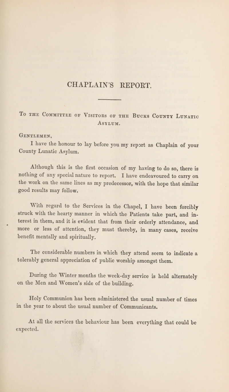 CHAPLAIN’S REPOET. To the Committee oe Visitors of the Bucks County Lunatic Asvlum. Gentlemen, I have the honour to lay before you my report as Chaplain of your County Lunatic Asylum. Although this is the first occasion of my having to do so, there is nothing of any special nature to report. I have endeavoured to carry on the work on the same lines as my predecessor, with the hope that similar good results may follow. With regard to the Services in the Chapel, I have been forcibly struck with the hearty manner in which the Patients take part, and in¬ terest in them, and it is evident that from their orderly attendance, and more or less of attention, they must thereby, in many cases, receive benefit mentally and spiritually. The considerable numbers in which they attend seem to indicate a tolerably general appreciation of public worship amongst them. During the Winter months the week-day service is held alternately on the Men and Women’s side of the building. Holy Communion has been administered the usual number of times in the year to about the usual number of Communicants. At all the services the behaviour has been everything that could be expected.