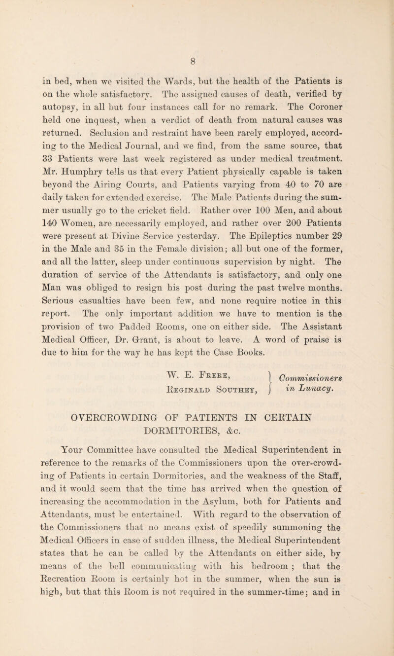 in bed, when we visited the Wards, but the health of the Patients is on the whole satisfactory. The assigned causes of death, verified by autopsy, in all but four instances call for no remark. The Coroner held one inquest, when a verdict of death from natural causes was returned. Seclusion and restraint have been rarely employed, accord¬ ing to the Medical Journal, and we find, from the same source, that 33 Patients were last week registered as under medical treatment. Mr. Humphry tells us that every Patient physically capable is taken beyond the Airing Courts, and Patients varying from 40 to 70 are daily taken for extended exercise. The Male Patients during the sum¬ mer usually go to the cricket field. Rather over 100 Men, and about 140 Women, are necessarily employed, and rather over 200 Patients were present at Divine Service yesterday. The Epileptics number 29 in the Male and 35 in the Female division; all but one of the former, and all the latter, sleep under continuous supervision by night. The duration of service of the Attendants is satisfactory, and only one Man was obliged to resign his post during the past twelve months. Serious casualties have been few, and none require notice in this report. The only important addition we have to mention is the provision of two Padded Rooms, one on either side. The Assistant Medical Officer, Dr. Grant, is about to leave. A word of praise is due to him for the way he has kept the Case Books. W. E. Frere, Commissioners Reginald Southey, j in Lunacy. OVERCROWDING OF PATIENTS IN CERTAIN DORMITORIES, &c. Your Committee have consulted the Medical Superintendent in reference to the remarks of the Commissioners upon the over-crowd¬ ing of Patients in certain Dormitories, and the weakness of the Staff, and it would seem that the time has arrived when the question of increasing the accommodation in the Asylum, both for Patients and Attendants, must be entertained. With regard to the observation of the Commissioners that no means exist of speedily summoning the Medical Officers in case of sudden illness, the Medical Superintendent states that he can be called by the Attendants on either side, by means of the bell communicating with his bedroom ; that the Recreation Room is certainly hot in the summer, when the sun is high, but that this Room is not required in the summer-time; and in