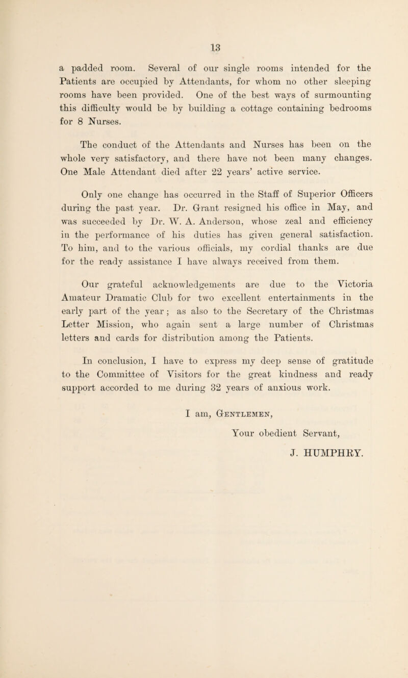 a padded room. Several of our single rooms intended for the Patients are occupied by Attendants, for whom no other sleeping rooms have been provided. One of the best ways of surmounting this difficulty would be by building a cottage containing bedrooms for 8 Nurses. The conduct of the Attendants and Nurses has been on the whole very satisfactory, and there have not been many changes. One Male Attendant died after 22 years’ active service. Only one change has occurred in the Staff of Superior Officers during the past year. Dr. Grant resigned his office in May, and was succeeded by Dr. W. A. Anderson, whose zeal and efficiency in the performance of his duties has given general satisfaction. To him, and to the various officials, my cordial thanks are due for the ready assistance I have always received from them. Our grateful acknowledgements are due to the Victoria Amateur Dramatic Club for two excellent entertainments in the early part of the year ; as also to the Secretary of the Christmas Letter Mission, who again sent a large number of Christmas letters and cards for distribution among the Patients. In conclusion, I have to express my deep sense of gratitude to the Committee of Visitors for the great kindness and ready support accorded to me during 32 years of anxious work. I am, Gentlemen, Your obedient Servant, J. HUMPHRY.