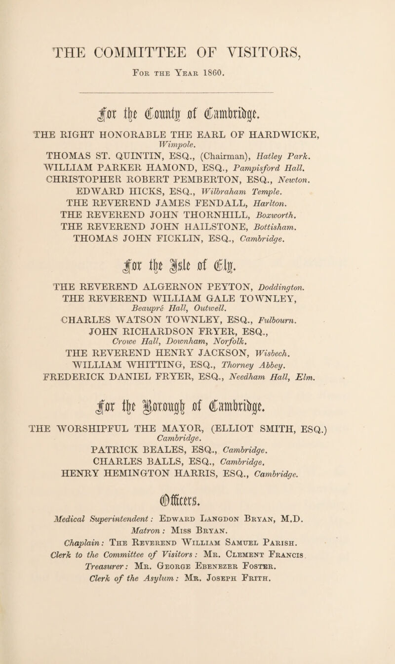 THE COMMITTEE OF VISITORS, For the Year 1860. Jar lire Camtjr af Cstmbnltge. THE RIGHT HONORABLE THE EARL OF HARDWICKE, Wimp ole. THOMAS ST. QUINTIN, ESQ., (Chairman), Hatley Park. WILLIAM PARKER HAMOND, ESQ., Pampisford Hall. CHRISTOPHER ROBERT PEMBERTON, ESQ., Newton. EDWARD HICKS, ESQ., Wilbraham Temple. THE REVEREND JAMES FENDALL, Harlton. THE REVEREND JOHN THORNHILL, Boxworth. THE REVEREND JOHN HAILSTONE, Bottisham. THOMAS JOHN FICKLIN, ESQ., Cambridge. for Isle af ®Ijj. THE REVEREND ALGERNON PEYTON, Doddington. THE REVEREND WILLIAM GALE TOWNLEY, Beaupre Hall, Outwell. CHARLES WATSON TOWNLEY, ESQ., Fulbourn. JOHN RICHARDSON FRYER, ESQ., Crowe Hall, Downham, Norfolk. THE REVEREND HENRY JACKSON, Wisbech. WILLIAM WHITTING, ESQ., Thorney Abbey. FREDERICK DANIEL FRYER, ESQ., Needham Hall, Elm. Jar Ijtc §anmgjj af Cambribgr. THE WORSHIPFUL THE MAYOR, (ELLIOT SMITH, ESQ.) Cambridge. PATRICK BEALES, ESQ., Cambridge. CHARLES BALLS, ESQ., Cambridge, HENRY HEMINGTON HARRIS, ESQ., Cambridge. fffiors. Medical Superintendent: Edward Langdon Bryan, M.D. Matron: Miss Bryan. Chaplain: The Reverend William Samuel Parish. Clerk to the Committee of Visitors: Mr. Clement Francis Treasurer: Mr. George Ebenezer Foster. Clerk of the Asylum: Mr. Joseph Frith.