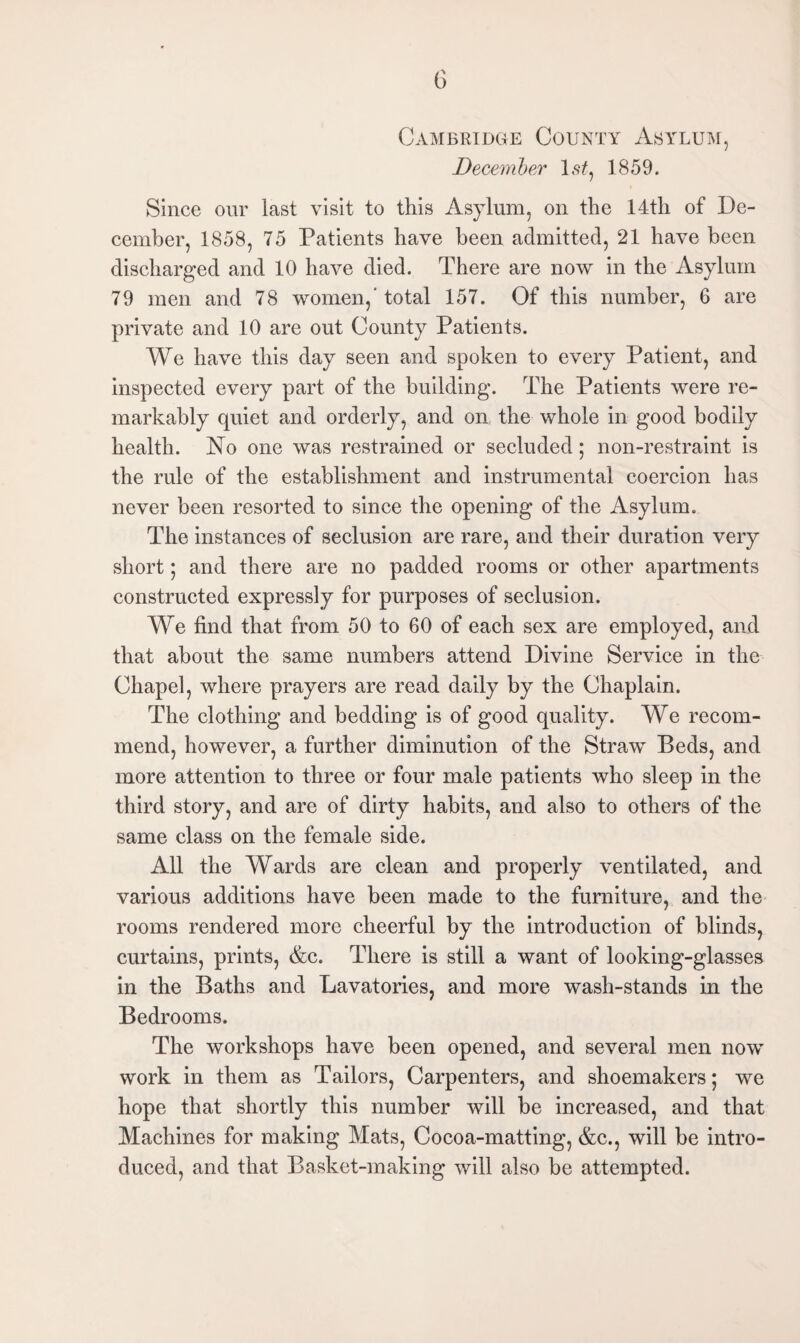 Cambridge County Asylum, December lsf, 1859. Since our last visit to this Asylum, on the 14th of De¬ cember, 1858, 75 Patients have been admitted, 21 have been discharged and 10 have died. There are now in the Asylum 79 men and 78 women,* total 157. Of this number, 6 are private and 10 are out County Patients. We have this day seen and spoken to every Patient, and inspected every part of the building. The Patients were re¬ markably quiet and orderly, and on the whole in good bodily health. No one was restrained or secluded; non-restraint is the rule of the establishment and instrumental coercion has never been resorted to since the opening of the Asylum. The instances of seclusion are rare, and their duration very short; and there are no padded rooms or other apartments constructed expressly for purposes of seclusion. We find that from 50 to 60 of each sex are employed, and that about the same numbers attend Divine Service in the Chapel, where prayers are read daily by the Chaplain. The clothing and bedding is of good quality. We recom¬ mend, however, a further diminution of the Straw Beds, and more attention to three or four male patients who sleep in the third story, and are of dirty habits, and also to others of the same class on the female side. All the Wards are clean and properly ventilated, and various additions have been made to the furniture, and the rooms rendered more cheerful by the introduction of blinds, curtains, prints, &c. There is still a want of looking-glasses in the Baths and Lavatories, and more wash-stands in the Bedrooms. The workshops have been opened, and several men now work in them as Tailors, Carpenters, and shoemakers; we hope that shortly this number will be increased, and that Machines for making Mats, Cocoa-matting, &c., will be intro¬ duced, and that Basket-making will also be attempted.