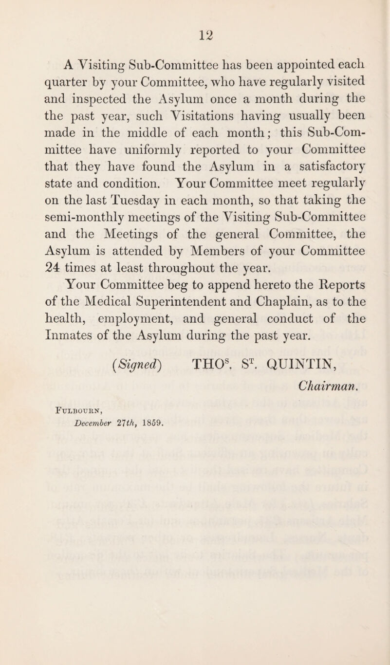 A Visiting Sub-Committee has been appointed each quarter by your Committee, who have regularly visited and inspected the Asylum once a month during the the past year, such Visitations having usually been made in the middle of each month; this Sub-Com¬ mittee have uniformly reported to your Committee that they have found the Asylum in a satisfactory state and condition. Your Committee meet regularly on the last Tuesday in each month, so that taking the semi-monthly meetings of the Visiting Sub-Committee and the Meetings of the general Committee, the Asylum is attended by Members of your Committee 24 times at least throughout the year. Your Committee beg to append hereto the Reports of the Medical Superintendent and Chaplain, as to the health, employment, and general conduct of the Inmates of the Asylum during the past year. (Signed) THGS. ST. QUINTIN, Chairman. Fulbourn, December 21th, 1859.