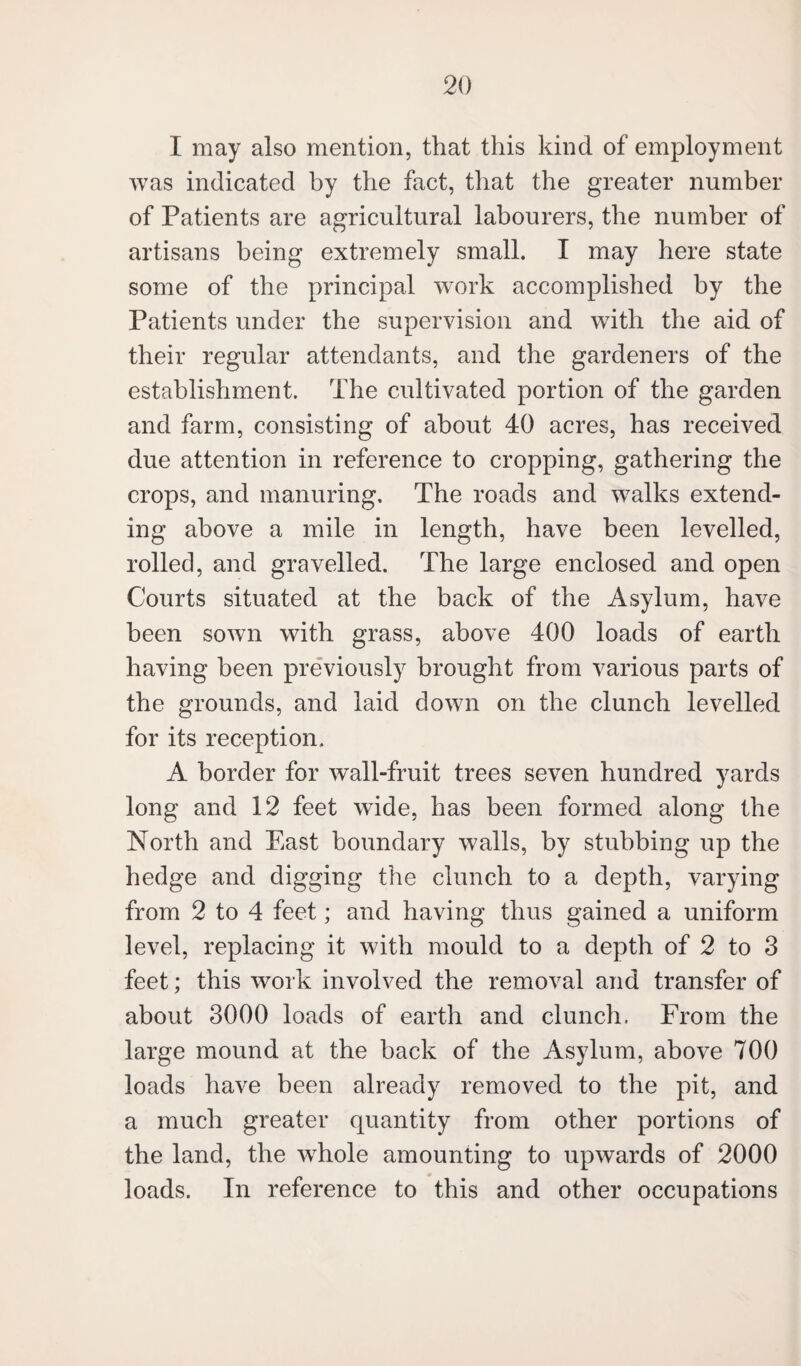 I may also mention, that this kind of employment was indicated by the fact, that the greater number of Patients are agricultural labourers, the number of artisans being extremely small. I may here state some of the principal work accomplished by the Patients under the supervision and with the aid of their regular attendants, and the gardeners of the establishment. The cultivated portion of the garden and farm, consisting of about 40 acres, has received due attention in reference to cropping, gathering the crops, and manuring. The roads and walks extend¬ ing above a mile in length, have been levelled, rolled, and gravelled. The large enclosed and open Courts situated at the back of the Asylum, have been sown with grass, above 400 loads of earth having been previously brought from various parts of the grounds, and laid down on the clunch levelled for its reception. A border for wall-fruit trees seven hundred yards long and 12 feet wide, has been formed along the North and East boundary walls, by stubbing up the hedge and digging the clunch to a depth, varying from 2 to 4 feet; and having thus gained a uniform level, replacing it with mould to a depth of 2 to 3 feet; this work involved the removal and transfer of about 3000 loads of earth and clunch. From the large mound at the hack of the Asylum, above 700 loads have been already removed to the pit, and a much greater quantity from other portions of the land, the wdiole amounting to upwards of 2000 loads. In reference to this and other occupations