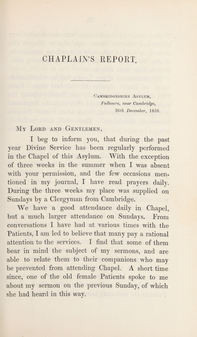 CHAPLAIN’S REPORT. Cambridgeshire Asylum, Fulbourn, near Cambridge, 2Qth December, 1859. My Lord and Gentlemen, I beg to inform you, that during the past year Divine Service has been regularly performed in the Chapel of this Asylum. With the exception of three weeks in the summer when I was absent with your permission, and the few occasions men¬ tioned in my journal, I have read prayers daily. During the three weeks my place was supplied on Sundays by a Clergyman from Cambridge. We have a good attendance daily in Chapel, but a much larger attendance on Sundays. From conversations I have had at various times with the Patients, I am led to believe that many pay a rational attention to the services. I find that some of them bear in mind the subject of my sermons, and are able to relate them to their companions who may be prevented from attending Chapel, A short time since, one of the old female Patients spoke to me about my sermon on the previous Sunday, of which she had heard in this way.