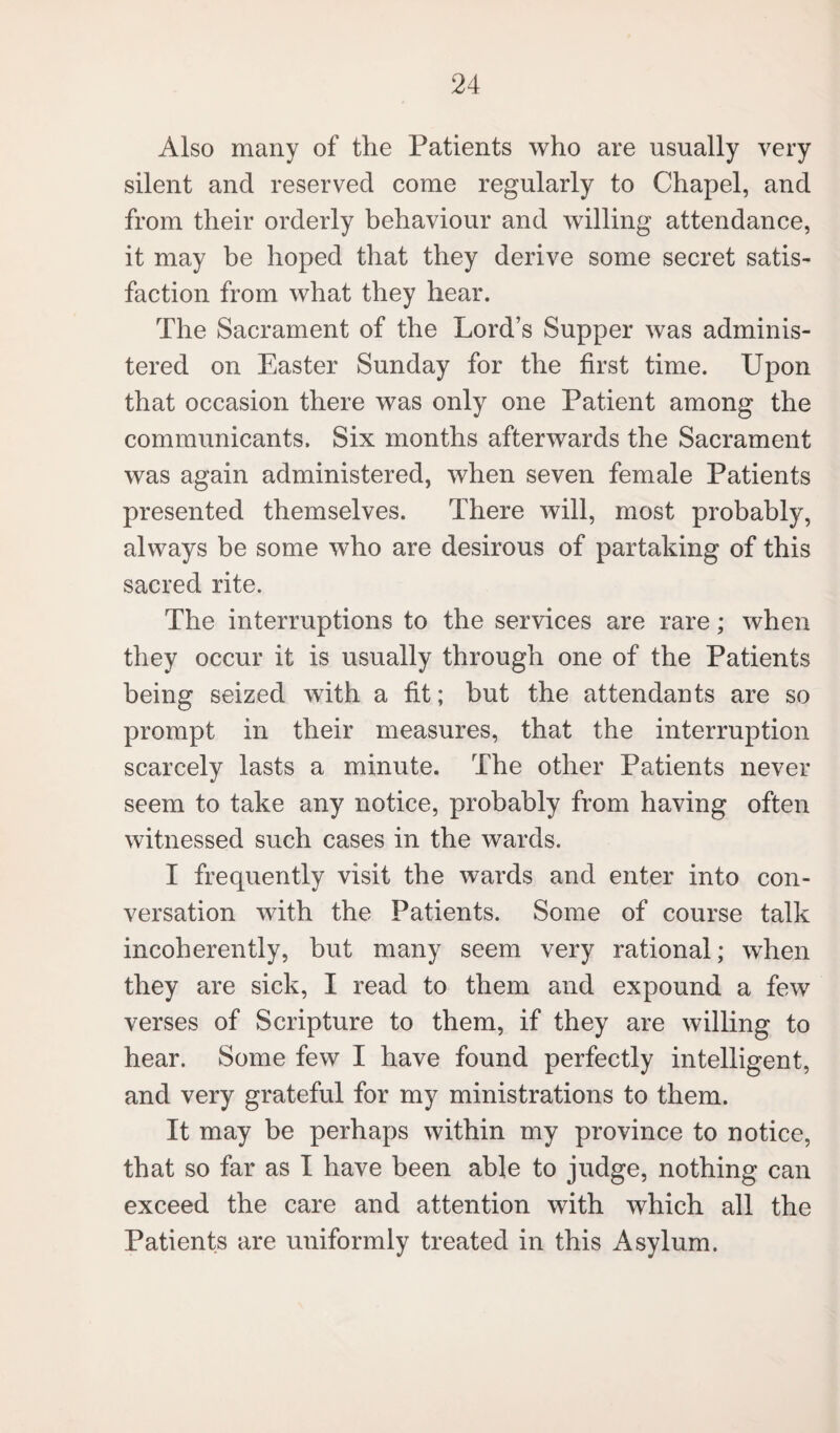 Also many of the Patients who are usually very silent and reserved come regularly to Chapel, and from their orderly behaviour and willing attendance, it may be hoped that they derive some secret satis¬ faction from what they hear. The Sacrament of the Lord’s Supper was adminis¬ tered on Easter Sunday for the first time. Upon that occasion there was only one Patient among the communicants. Six months afterwards the Sacrament was again administered, when seven female Patients presented themselves. There will, most probably, always be some who are desirous of partaking of this sacred rite. The interruptions to the services are rare; when they occur it is usually through one of the Patients being seized with a fit; but the attendants are so prompt in their measures, that the interruption scarcely lasts a minute. The other Patients never seem to take any notice, probably from having often witnessed such cases in the wards. I frequently visit the wards and enter into con¬ versation with the Patients. Some of course talk incoherently, hut many seem very rational; when they are sick, I read to them and expound a few verses of Scripture to them, if they are willing to hear. Some few I have found perfectly intelligent, and very grateful for my ministrations to them. It may be perhaps within my province to notice, that so far as I have been able to judge, nothing can exceed the care and attention with which all the Patients are uniformly treated in this Asylum.