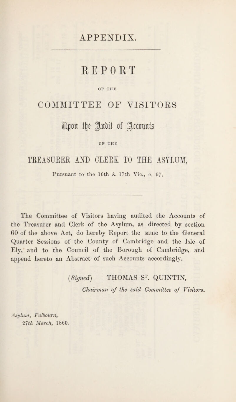 APPENDIX. REPORT OF THE COMMITTEE OF VISITORS ilpoit % JAit of Jittotmfs OF THE TREASURER AND CLERK TO THE ASYLUM, Pursuant to the 16th & 17th Vic., c. 97. The Committee of Visitors having audited the Accounts of the Treasurer and Clerk of the Asylum, as directed by section 60 of the above Act, do hereby Report the same to the General. Quarter Sessions of the County of Cambridge and the Isle of Ely, and to the Council of the Borough of Cambridge, and append hereto an Abstract of such Accounts accordingly. {Signed) THOMAS ST. QUINTIN, Chairman of the said Committee of Visitors. Asylum, Fulbourn, 27th March, 1860.