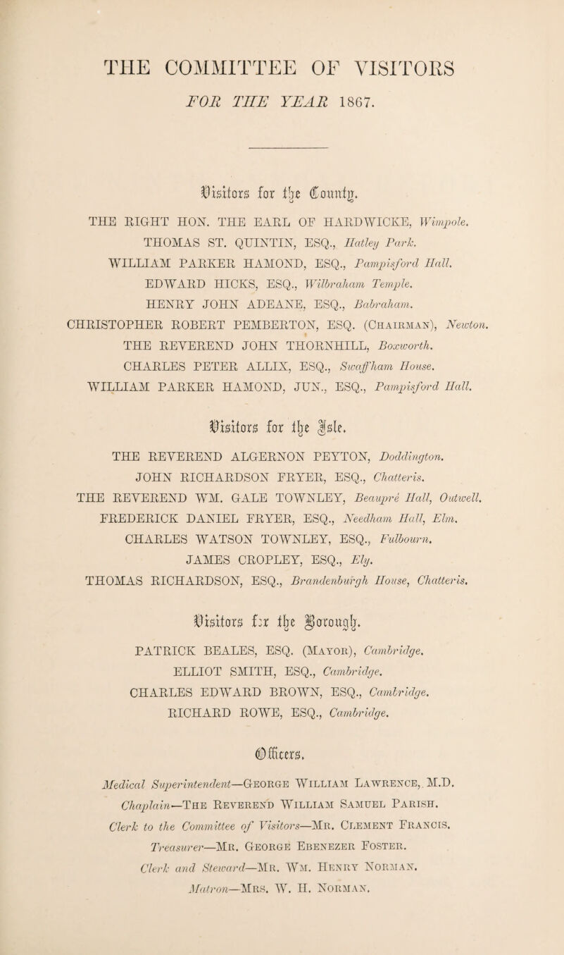 THE COMMITTEE OF VISITORS FOR TIIE YEAR 1867. Visitors for lire Countjr. THE EIGHT HON. THE EAEL OE HARDWICKE, Wimp ole. THOMAS ST. QUENTIN, ESQ., Hatley Park. WILLIAM PAEKER HAMOND, ESQ., Pampisford Hall. EDWARD HICKS, ESQ., Wilbraham Temple. HENRY JOHN ADEANE, ESQ., Babraham. CHRISTOPHER ROBERT PEMBERTON, ESQ. (Chairman), Newton. THE REVEREND JOHN THORNHILL, Boxwortli. CHARLES PETER ALLIX, ESQ., Swaffham House. WILLIAM PARKER HAMOND, JUN., ESQ., Pampisford Hall. tywxtaxs far % fsle. THE REVEREND ALGERNON PEYTON, Doddington. JOHN RICHARDSON ERYER, ESQ., Chatteris. THE REVEREND WM. GALE TOWNLEY, Beaupre Hall, Outwell. FREDERICK DANIEL ERYER, ESQ., Needham Hall, Elm. CHARLES WATSON TOWNLEY, ESQ., FuTbourn. JAMES CROPLEY, ESQ., Ely. THOMAS RICHARDSON, ESQ., Brandenburgh House, Chatteris. Visitors far tlje ^arou^Ij. PATRICK BEALES, ESQ. (Mayor), Cambridge. ELLIOT SMITH, ESQ., Cambridge. CHARLES EDWARD BROWN, ESQ., Cambridge. RICHARD ROWE, ESQ., Cambridge. (Mars. Medical Superintendent—George William Lawrence,. M.D. Chaplain—The Reverend William Samuel Parish. Clerk to the Committee of Visitors—Mr. Clement Erancis. Treasurer—Mr. George Ebenezer Foster. Clerk and Steward—Mr. Wm. Henry Norman. Matron—Mrs. W. II. Norman.