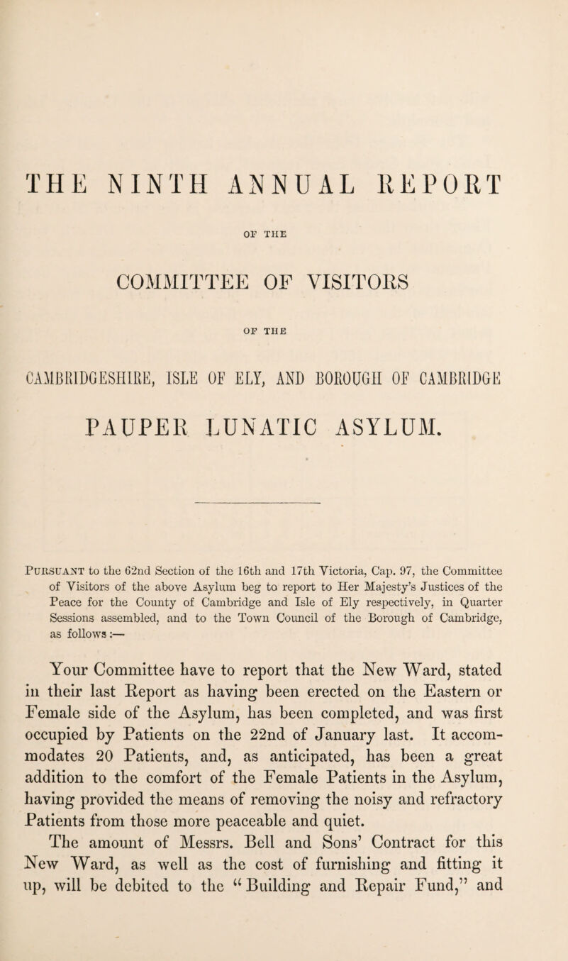 or THE COMMITTEE OF VISITORS OF THE CAMBRIDGESHIRE, ISLE OF ELY, AND BOROUGH OF CAMBRIDGE PAUPER LUNATIC ASYLUM. Pursuant to the 62nd Section of the 16th and 17th Victoria, Cap. 97, the Committee of Visitors of the above Asylum beg to report to Her Majesty’s Justices of the Peace for the County of Cambridge and Isle of Ely respectively, in Quarter Sessions assembled, and to the Town Council of the Borough of Cambridge, as follows:— Your Committee have to report that the New Ward, stated in their last Keport as having been erected on the Eastern or Female side of the Asylum, has been completed, and was first occupied by Patients on the 22nd of January last. It accom¬ modates 20 Patients, and, as anticipated, has been a great addition to the comfort of the Female Patients in the Asylum, having provided the means of removing the noisy and refractory Patients from those more peaceable and quiet. The amount of Messrs. Bell and Sons’ Contract for this New Ward, as well as the cost of furnishing and fitting it up, will be debited to the u Building and Bepair Fund,” and