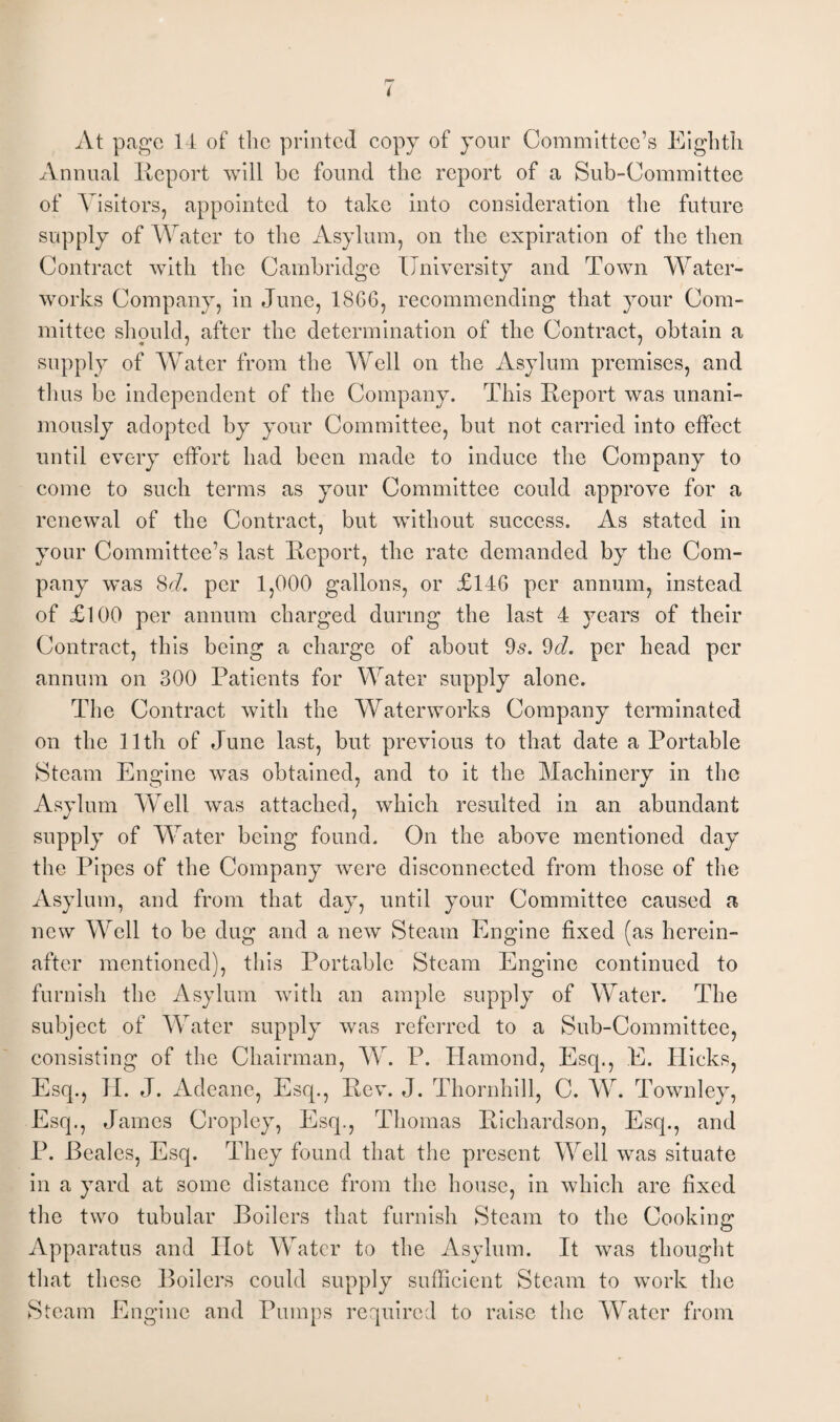 At page 14 of the printed copy of your Committee’s Eighth Annual Report will he found the report of a Sub-Committee of Visitors, appointed to take into consideration the future supply of Water to the Asylum, on the expiration of the then Contract with the Cambridge University and Town Water¬ works Company, in June, 18G6, recommending that your Com¬ mittee should, after the determination of the Contract, obtain a supply of Water from the Well on the Asylum premises, and thus be independent of the Company. This Report was unani¬ mously adopted by your Committee, but not carried into effect until every effort had been made to induce the Company to come to such terms as your Committee could approve for a renewal of the Contract, but without success. As stated in your Committee’s last Report, the rate demanded by the Com¬ pany was 8d. per 1,000 gallons, or £146 per annum, instead of £100 per annum charged during the last 4 }7ears of their Contract, this being a charge of about 9s. 9d. per head per annum on 300 Patients for Water supply alone. The Contract with the Waterworks Company terminated on the 11th of June last, but previous to that date a Portable Steam Engine was obtained, and to it the Machinery in the Asylum Well was attached, which resulted in an abundant supply of Water being found. On the above mentioned day the Pipes of the Company were disconnected from those of the Asylum, and from that day, until your Committee caused a new Well to be dug and a new Steam Engine fixed (as herein¬ after mentioned), this Portable Steam Engine continued to furnish the Asylum with an ample supply of Water. The subject of Water supply was referred to a Sub-Committee, consisting of the Chairman, W. P. Hamond, Esq., E. Hicks, Esq., II. J. Adeane, Esq., Rev. J. Thornhill, C. W. Townley, Esq., James Cropley, Esq., Thomas Richardson, Esq., and P. Beales, Esq. They found that the present Well was situate in a yard at some distance from the house, in which are fixed the two tubular Boilers that furnish Steam to the Cooking Apparatus and Hot Water to the Asylum. It was thought that these Boilers could supply sufficient Steam to work the Steam Engine and Pumps required to raise the Water from