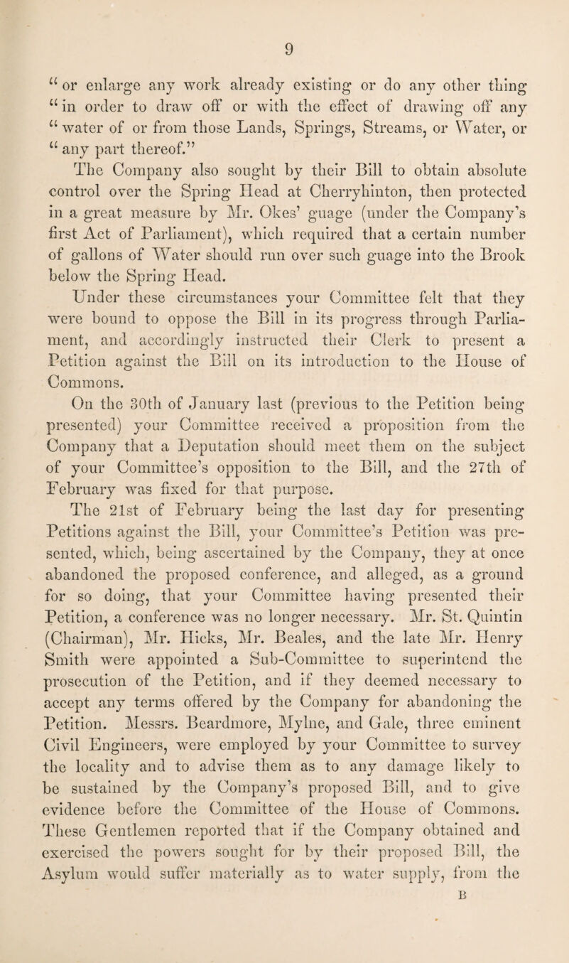 u or enlarge any work already existing or do any other thing u in order to draw off or with the effect of drawing off any u water of or from those Lands, Springs, Streams, or Water, or u any part thereof.” The Company also sought by their Bill to obtain absolute control over the Spring Head at Cherryhinton, then protected in a great measure by Mr. Okes’ guage (under the Company’s first Act of Parliament), which required that a certain number of gallons of Water should run over such guage into the Brook below the Spring Head. Under these circumstances your Committee felt that they were bound to oppose the Bill in its progress through Parlia¬ ment, and accordingly instructed their Clerk to present a Petition against the Bill on its introduction to the House of Commons. On the 30th of January last (previous to the Petition being presented) your Committee received a proposition from the Company that a Deputation should meet them on the subject of your Committee’s opposition to the Bill, and the 27th of February was fixed for that purpose. The 21st of February being the last day for presenting Petitions against the Bill, your Committee’s Petition was pre¬ sented, which, being ascertained by the Company, they at once abandoned the proposed conference, and alleged, as a ground for so doing, that your Committee having presented their Petition, a conference was no longer necessary. Mr. St. Quintin (Chairman), Mr. Hicks, Mr. Beales, and the late Mr. Henry Smith were appointed a Sub-Committee to superintend the prosecution of the Petition, and if they deemed necessary to accept any terms offered by the Company for abandoning the Petition. Messrs. Beardmore, Mylne, and Gale, three eminent Civil Engineers, were employed by your Committee to survey the locality and to advise them as to any damage likely to be sustained by the Company’s proposed Bill, and to give evidence before the Committee of the House of Commons. These Gentlemen reported that if the Company obtained and exercised the powers sought for by their proposed Bill, the Asylum would suffer materially as to water supply, from the B