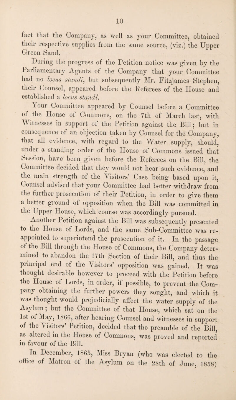 fact that the Company, as well as your Committee, obtained their respective supplies from the same source, (viz.) the Upper Green Sand. During the progress of the Petition notice was given by the Parliamentary Agents of the Company that your Committee had no locus standi, but subsequently Mr. Fitzjames Stephen, their Counsel, appeared before the Referees of the House and established a locus standi. Pour Committee appeared by Counsel before a Committee of the House of Commons, on the 7th of March last, with Witnesses in support of the Petition against the Bill; but in consequence ot an objection taken by Counsel for the Company, that all evidence, with regard to the Water supply, should, under a standing order of the House of Commons issued that Session, have been given before the Referees on the Bill, the Committee decided that they would not hear such evidence, and the main strength of the V isitors’ Case being based upon it, Counsel advised that your Committee had better withdraw from the further prosecution of their Petition, in order to give them a better ground of opposition when the Bill was committed in the Upper House, which course was accordingly pursued. Another Petition against the Bill was subsequently presented to the House of Lords, and the same Sub-Committee was re¬ appointed to superintend the prosecution of it. In the passage of the Bill through the House of Commons, the Company deter¬ mined to abandon the 1 < th Section of their Bill, and thus the principal end of the \ isitors’ opposition was gained. It was thought desirable however to proceed with the Petition before the House ot Lords, in order, if possible, to prevent the Com¬ pany obtaining the further powers they sought, and which it was thought would prejudicially affect the water supply of the Asylum; but the Committee of that House, which sat on the 1st of May, 1866, after hearing Counsel and witnesses in support of the Visitors’ Petition, decided that the preamble of the Bill, as altered in the House of Commons, was proved and reported in favour of the Bill. In December, 1865, Miss Bryan (who was elected to the office of Matron of the Asylum on the 28th of June, 1858)