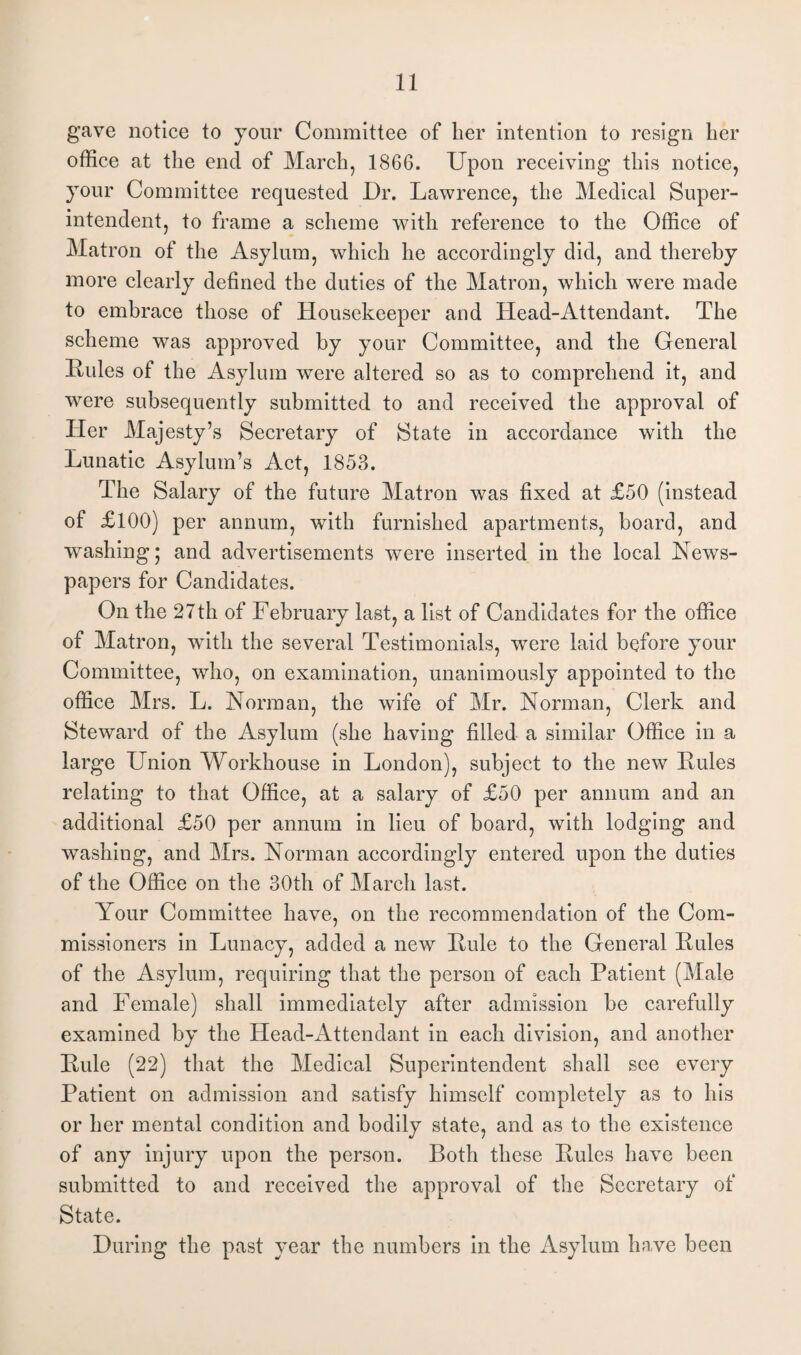 gave notice to your Committee of her intention to resign her office at the end of March, 1866. Upon receiving this notice, your Committee requested Dr. Lawrence, the Medical Super¬ intendent, to frame a scheme with reference to the Office of Matron of the Asylum, which he accordingly did, and thereby more clearly defined the duties of the Matron, which were made to embrace those of Housekeeper and Head-Attendant. The scheme was approved by your Committee, and the General Rules of the Asylum were altered so as to comprehend it, and were subsequently submitted to and received the approval of Her Majesty’s Secretary of State in accordance with the Lunatic Asylum’s Act, 1853. The Salary of the future Matron was fixed at £50 (instead of £100) per annum, with furnished apartments, board, and washing; and advertisements were inserted in the local News¬ papers for Candidates. On the 27th of February last, a list of Candidates for the office of Matron, with the several Testimonials, were laid before your Committee, who, on examination, unanimously appointed to the office Mrs. L. Norman, the wife of Mr. Norman, Clerk and Steward of the Asylum (she having filled a similar Office in a large Union Workhouse in London), subject to the new Rules relating to that Office, at a salary of £50 per annum and an additional £50 per annum in lieu of board, with lodging and washing, and Mrs. Norman accordingly entered upon the duties of the Office on the 30th of March last. Your Committee have, on the recommendation of the Com¬ missioners in Lunacy, added a new Rule to the General Rules of the Asylum, requiring that the person of each Patient (Male and Female) shall immediately after admission be carefully examined by the Head-Attendant in each division, and another Rule (22) that the Medical Superintendent shall see every Patient on admission and satisfy himself completely as to his or her mental condition and bodily state, and as to the existence of any injury upon the person. Both these Rules have been submitted to and received the approval of the Secretary of State. During the past year the numbers in the Asylum have been