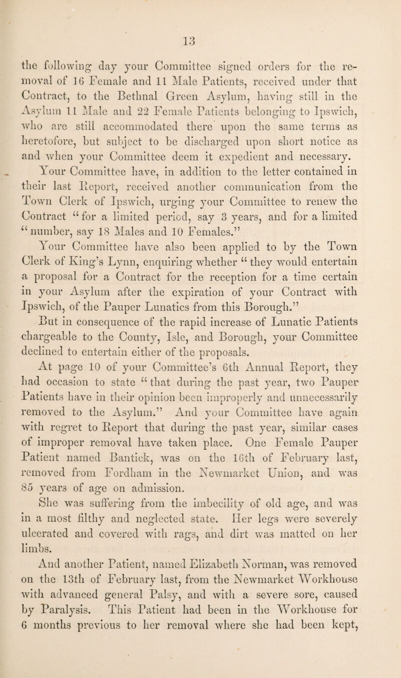 the folio wing day your Committee signed orders for the re¬ moval of 16 Female and 11 Male Patients, received under that Contract, to the Bethnal Green Asylum, having still in the Asylum 11 Male and 22 Female Patients belonging to Ipswich, who are still accommodated there upon the same terms as heretofore, but subject to be discharged upon short notice as and when your Committee deem it expedient and necessary. Your Committee have, in addition to the letter contained in their last Report, received another communication from the Town Clerk of Ipswich, urging your Committee to renew the Contract “for a limited period, say 3 years, and for a limited “number, say 18 Males and 10 Females.” Your Committee have also been applied to by the Town Clerk of King’s Lynn, enquiring whether “ they would entertain a proposal for a Contract for the reception for a time certain in your Asylum after the expiration of your Contract with Ipswich, of the Pauper Lunatics from this Borough.” But in consequence of the rapid increase of Lunatic Patients chargeable to the County, Isle, and Borough, your Committee declined to entertain either of the proposals. At page 10 of your Committee’s 6th Annual Report, they had occasion to state u that during the past year, two Pauper Patients have in their opinion been improperly and unnecessarily removed to the Asylum.” And your Committee have again with regret to Report that during the past year, similar cases of improper removal have taken place. One Female Pauper Patient named Bantick, was on the 16th of February last, removed from Fordham in the Newmarket Union, and was 85 years of age on admission. She was suffering from the imbecility of old age, and was in a most filthy and neglected state. Her legs were severely ulcerated and covered with rags, and dirt was matted on her limbs. And another Patient, named Elizabeth Norman, was removed on the 13th of February last, from the Newmarket Workhouse with advanced general Palsy, and with a severe sore, caused by Paralysis. This Patient had been in the Workhouse for 6 months previous to her removal where she had been kept,