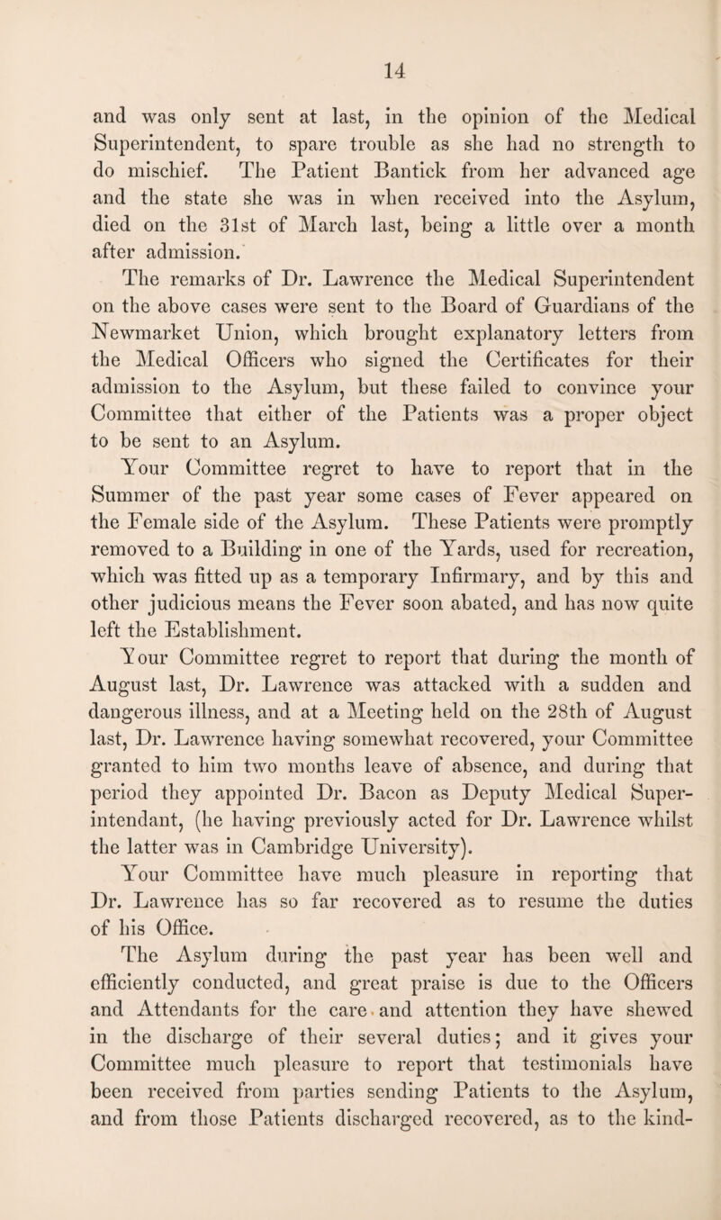 and was only sent at last, in the opinion of the Medical Superintendent, to spare trouble as she had no strength to do mischief. The Patient Bantick from her advanced age and the state she was in when received into the Asylum, died on the 31st of March last, being a little over a month after admission. The remarks of Dr. Lawrence the Medical Superintendent on the above cases were sent to the Board of Guardians of the Newmarket Union, which brought explanatory letters from the Medical Officers who signed the Certificates for their admission to the Asylum, but these failed to convince your Committee that either of the Patients was a proper object to be sent to an Asylum. Your Committee regret to have to report that in the Summer of the past year some cases of Fever appeared on the Female side of the Asylum. These Patients were promptly removed to a Building in one of the Yards, used for recreation, which was fitted up as a temporary Infirmary, and by this and other judicious means the Fever soon abated, and has now quite left the Establishment. Tour Committee regret to report that during the month of August last, Dr. Lawrence was attacked with a sudden and dangerous illness, and at a Meeting held on the 28th of August last, Dr. Lawrence having somewhat recovered, your Committee granted to him two months leave of absence, and during that period they appointed Dr. Bacon as Deputy Medical Super- intendant, (he having previously acted for Dr. Lawrence whilst the latter was in Cambridge University). Your Committee have much pleasure in reporting that Dr. Lawrence has so far recovered as to resume the duties of his Office. The Asylum during the past year has been well and efficiently conducted, and great praise is due to the Officers and Attendants for the care ■ and attention they have shewed in the discharge of their several duties; and it gives your Committee much pleasure to report that testimonials have been received from parties sending Patients to the Asylum, and from those Patients discharged recovered, as to the kind-