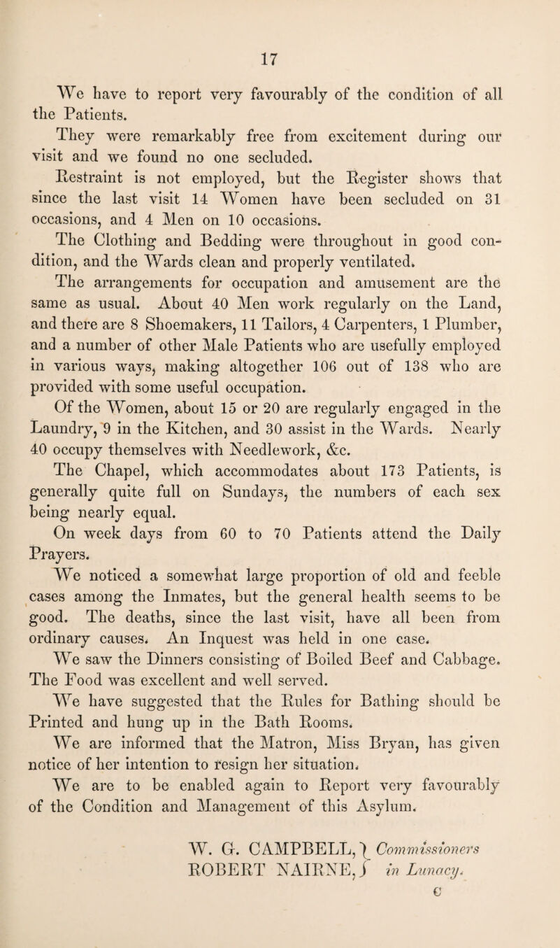 We have to report very favourably of the condition of all the Patients. They were remarkably free from excitement during our visit and we found no one secluded. .Restraint is not employed, but the Register shows that since the last visit 14 Women have been secluded on 31 occasions, and 4 Men on 10 occasions. The Clothing and Bedding were throughout in good con¬ dition, and the Wards clean and properly ventilated. The arrangements for occupation and amusement are the same as usual. About 40 Men work regularly on the Land, and there are 8 Shoemakers, 11 Tailors, 4 Carpenters, 1 Plumber, and a number of other Male Patients who are usefully employed in various ways, making altogether 106 out of 138 who are provided with some useful occupation. Of the Women, about 15 or 20 are regularly engaged in the Laundry, 9 in the Kitchen, and 30 assist in the Wards. Nearly 40 occupy themselves with Needlework, &c. The Chapel, which accommodates about 173 Patients, is generally quite full on Sundays, the numbers of each sex being nearly equal. On week days from 60 to 70 Patients attend the Daily Prayers. We noticed a somewhat large proportion of old and feeble cases among the Inmates, but the general health seems to be good. The deaths, since the last visit, have all been from ordinary causes* An Inquest was held in one case. We saw the Dinners consisting of Boiled Beef and Cabbage. The Food was excellent and well served. We have suggested that the Rules for Bathing should be Printed and hung up in the Bath Rooms. We are informed that the Matron, Miss Bryan, has given notice of her intention to resign her situation* We are to be enabled again to Report very favourably of the Condition and Management of this Asylum. W. Gr. CAMPBELL,^ Commissioners ROBERT NAIRNE, j in Lunacy, C