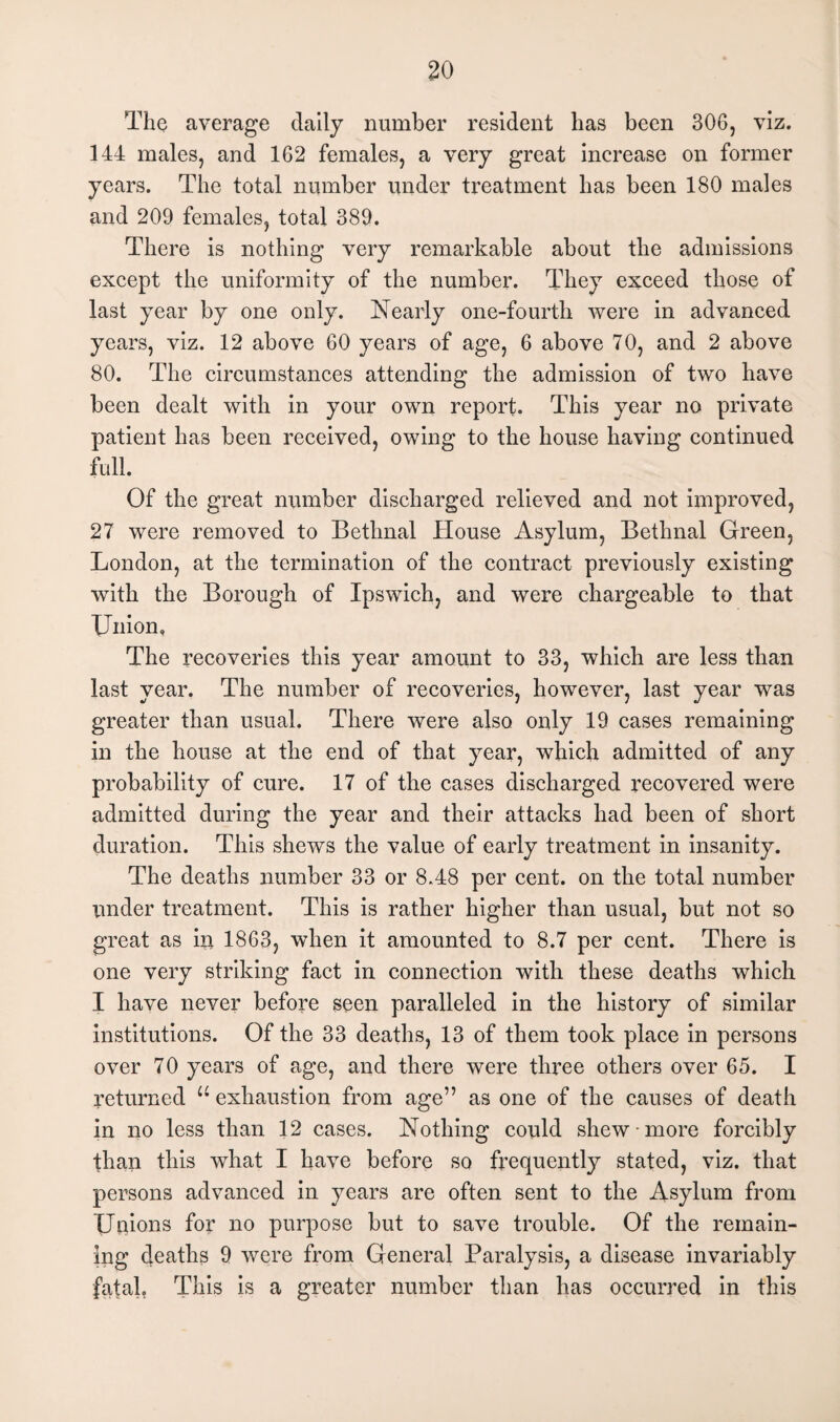 The average daily number resident has been 306, viz. 144 males, and 162 females, a very great increase on former years. The total number under treatment has been 180 males and 209 females, total 389. There is nothing very remarkable about the admissions except the uniformity of the number. They exceed those of last year by one only. Nearly one-fourth were in advanced years, viz. 12 above 60 years of age, 6 above 70, and 2 above 80. The circumstances attending the admission of two have been dealt with in your own report. This year no private patient has been received, owing to the house having continued full. Of the great number discharged relieved and not improved, 27 were removed to Betlmal House Asylum, Bethnal Green, London, at the termination of the contract previously existing with the Borough of Ipswich, and were chargeable to that Union, The recoveries this year amount to 33, which are less than last year. The number of recoveries, however, last year was greater than usual. There were also only 19 cases remaining in the house at the end of that year, which admitted of any probability of cure. 17 of the cases discharged recovered were admitted during the year and their attacks had been of short duration. This shews the value of early treatment in insanity. The deaths number 33 or 8.48 per cent, on the total number under treatment. This is rather higher than usual, but not so great as in 1863, when it amounted to 8.7 per cent. There is one very striking fact in connection with these deaths which I have never before seen paralleled in the history of similar institutions. Of the 33 deaths, 13 of them took place in persons over 70 years of age, and there were three others over 65. I returned u exhaustion from age” as one of the causes of death in no less than 12 cases. Nothing could shew more forcibly than this what I have before so frequently stated, viz. that persons advanced in years are often sent to the Asylum from Unions for no purpose but to save trouble. Of the remain¬ ing deaths 9 were from General Paralysis, a disease invariably fatal, This is a greater number than has occurred in this