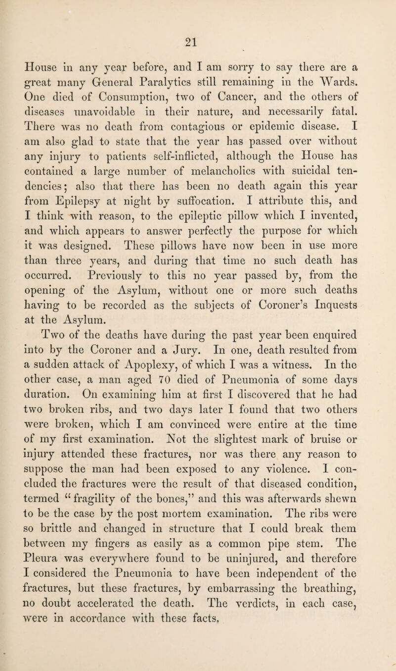 House in any year before, and I am sorry to say there are a great many General Paralytics still remaining in the Wards. One died of Consumption, two of Cancer, and the others of diseases unavoidable in their nature, and necessarily fatal. There was no death from contagious or epidemic disease. I am also glad to state that the year has passed over without any injury to patients self-inflicted, although the House has contained a large number of melancholics with suicidal ten¬ dencies ; also that there has been no death again this year from Epilepsy at night by suffocation. I attribute this, and I think with reason, to the epileptic pillow which I invented, and which appears to answer perfectly the purpose for which it was designed. These pillows have now been in use more than three years, and during that time no such death has occurred. Previously to this no year passed by, from the opening of the Asylum, without one or more such deaths having to be recorded as the subjects of Coroner’s Inquests at the Asylum. Two of the deaths have during the past year been enquired into by the Coroner and a Jury. In one, death resulted from a sudden attack of Apoplexy, of which I was a witness. In the other case, a man aged 70 died of Pneumonia of some days duration. On examining him at first I discovered that he had two broken ribs, and two days later I found that two others were broken, which I am convinced were entire at the time of my first examination. Not the slightest mark of bruise or injury attended these fractures, nor was there any reason to suppose the man had been exposed to any violence. 1 con¬ cluded the fractures were the result of that diseased condition, termed u fragility of the bones,” and this was afterwards shewn to be the case by the post mortem examination. The ribs were so brittle and changed in structure that I could break them between my fingers as easily as a common pipe stem. The Pleura was everywhere found to be uninjured, and therefore I considered the Pneumonia to have been independent of the fractures, but these fractures, by embarrassing the breathing, no doubt accelerated the death. The verdicts, in each case, were in accordance with these facts.