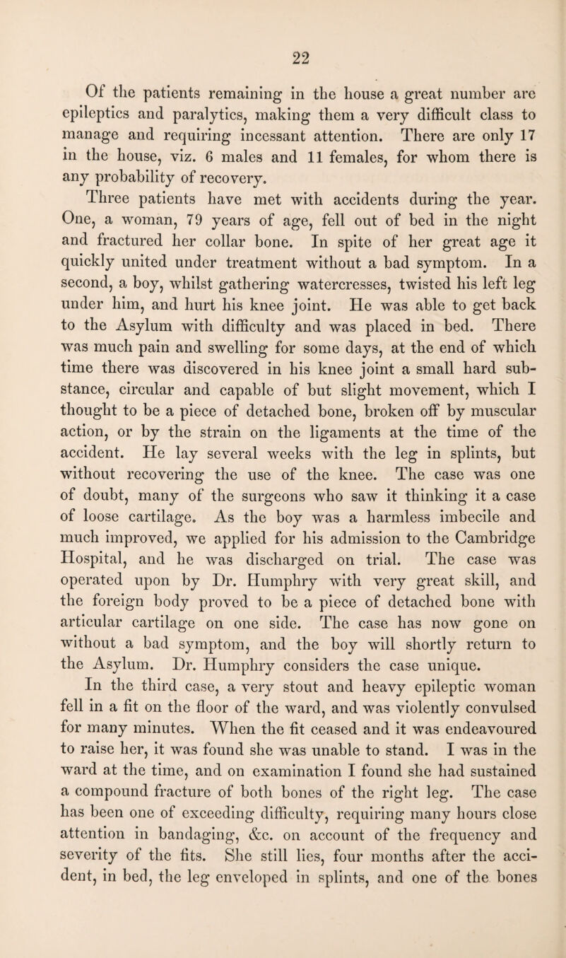 Of the patients remaining in the house a great number are epileptics and paralytics, making them a very difficult class to manage and requiring incessant attention. There are only 17 in the house, viz. 6 males and 11 females, for whom there is any probability of recovery. Three patients have met with accidents during the year. One, a woman, 79 years of age, fell out of bed in the night and fractured her collar bone. In spite of her great age it quickly united under treatment without a bad symptom. In a second, a boy, -whilst gathering watercresses, twisted his left leg under him, and hurt his knee joint. He was able to get back to the Asylum with difficulty and was placed in bed. There was much pain and swelling for some days, at the end of which time there was discovered in his knee joint a small hard sub¬ stance, circular and capable of but slight movement, which I thought to be a piece of detached bone, broken off by muscular action, or by the strain on the ligaments at the time of the accident. He lay several weeks with the leg in splints, but without recovering the use of the knee. The case was one of doubt, many of the surgeons who saw it thinking it a case of loose cartilage. As the boy was a harmless imbecile and much improved, we applied for his admission to the Cambridge Hospital, and he was discharged on trial. The case was operated upon by Dr. Humphry -with very great skill, and the foreign body proved to be a piece of detached bone with articular cartilage on one side. The case has now gone on without a bad symptom, and the boy will shortly return to the Asylum. Dr. Humphry considers the case unique. In the third case, a very stout and heavy epileptic woman fell in a fit on the floor of the ward, and was violently convulsed for many minutes. When the fit ceased and it was endeavoured to raise her, it was found she was unable to stand. I was in the ward at the time, and on examination I found she had sustained a compound fracture of both bones of the right leg. The case has been one of exceeding difficulty, requiring many hours close attention in bandaging, &c. on account of the frequency and severity of the fits. She still lies, four months after the acci¬ dent, in bed, the leg enveloped in splints, and one of the bones