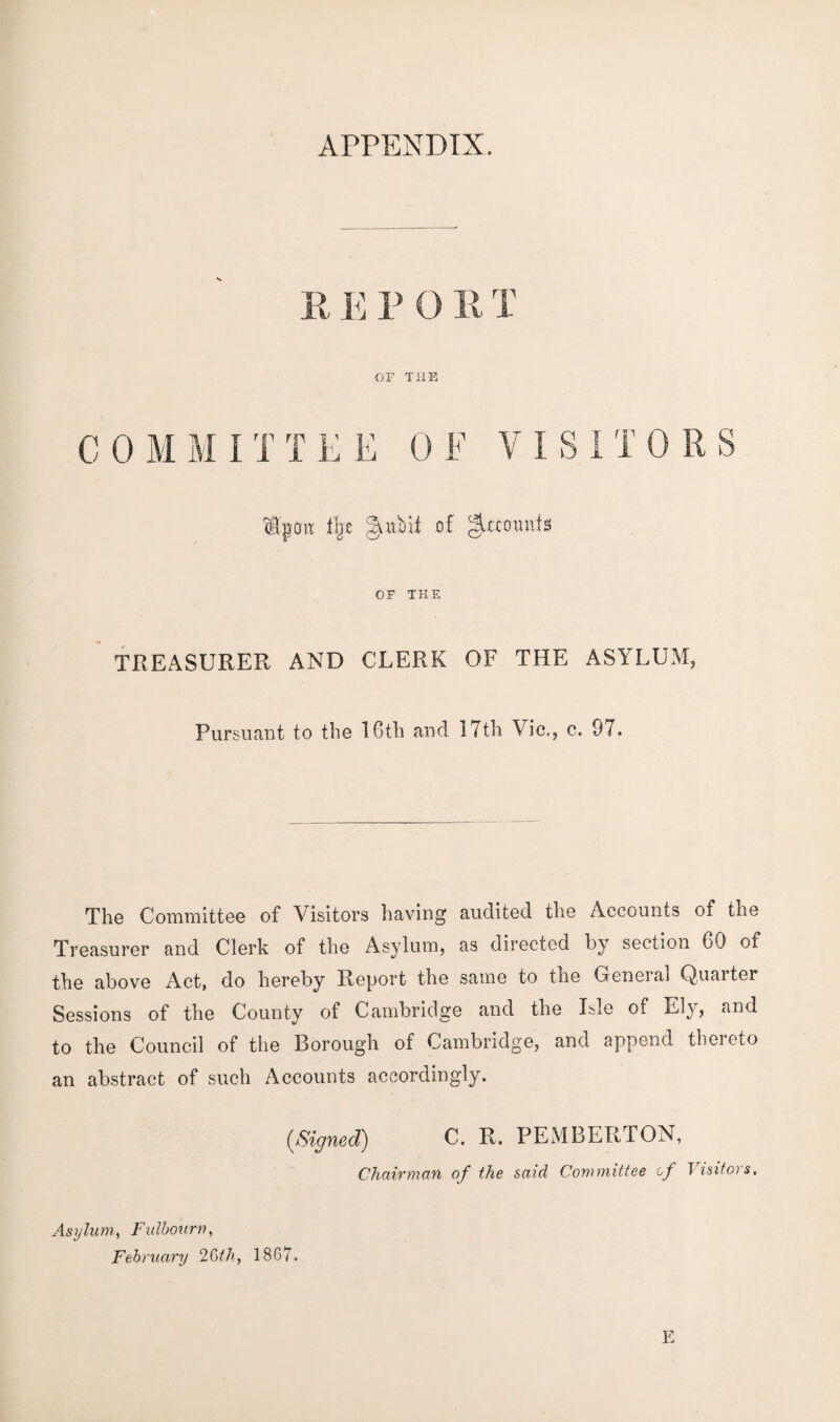 APPENDIX. E E P 0 E T or the C 0 M M I T TEE 0 F VISITORS Ipoit % gaibii of g^cffnnfs OF THE TREASURER AND CLERK OF THE ASYLUM, Pursuant to the 16tli and 17th Vic,, c. 97. The Committee of Visitors having audited the Accounts of the Treasurer and Clerk of the Asylum, as directed by section 60 of the above Act, do hereby Report the same to the General Quarter Sessions of the County of Cambridge and the Isle of Ely, and to the Council of the Borough of Cambridge, and append thereto an abstract of such Accounts accordingly. {Signed) C. R. PEMBERTON, Chairman of the said Committee of V isitors, Asylum, Fidbourn, February 26th, 18G7.