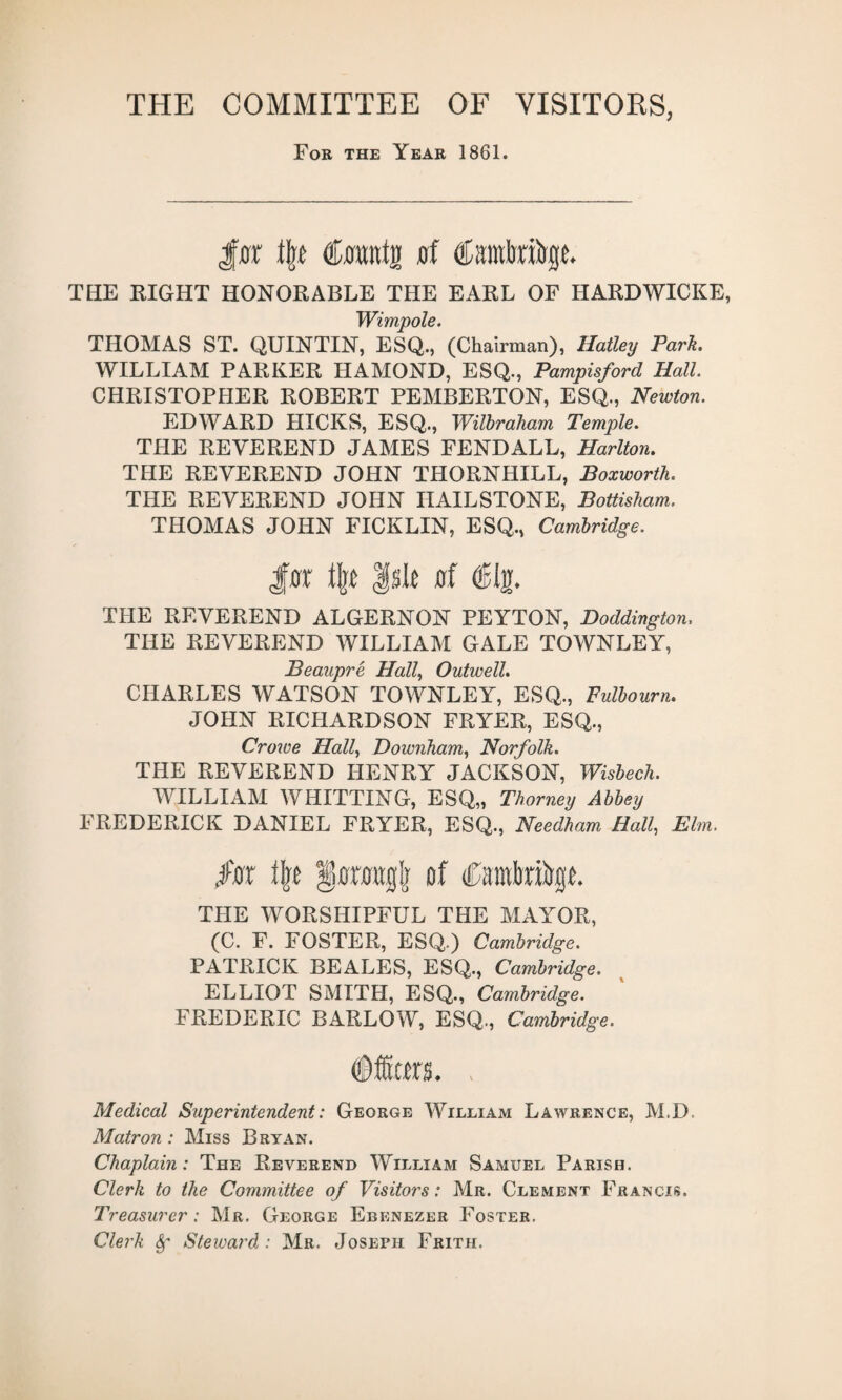 THE COMMITTEE OF VISITORS, For the Year 1861. \\t dnuii flf ©mlrabge. THE RIGHT HONORABLE THE EARL OF HARDWICKE, Wimp ole. THOMAS ST. QUINTIN, ESQ., (Chairman), Hatley Park. WILLIAM PARKER HAMOND, ESQ., Pampisford Hall. CHRISTOPHER ROBERT PEMBERTON, ESQ., Newton. EDWARD HICKS, ESQ., Wilbraham Temple. THE REVEREND JAMES FENDALL, Harlton. THE REVEREND JOHN THORNHILL, Boxworth. THE REVEREND JOHN HAILSTONE, Bottisham. THOMAS JOHN FICKLIN, ESQ., Cambridge. $ax % |sle flf ©In. THE REVEREND ALGERNON PEYTON, Doddington, THE REVEREND WILLIAM GALE TOWNLEY, Beaupre Hall, Outwell. CHARLES WATSON TOWNLEY, ESQ., Fulbourn. JOHN RICHARDSON FRYER, ESQ., Croive Hall, Downham, Norfolk. THE REVEREND HENRY JACKSON, Wisbech. WILLIAM AVHITTING, ESQ,, Thorney Abbey FREDERICK DANIEL FRYER, ESQ., Needham Hall, Elm. jte Hjt of THE WORSHIPFUL THE MAYOR, (C. F. FOSTER, ESQ.) Cambridge. PATRICK BEALES, ESQ., Cambridge. ELLIOT SMITH, ESQ., Cambridge. FREDERIC BARLOW, ESQ., Cambridge. ©iters. , Medical Superintendent: George William Lawrence, M.D. Matron: Miss Bryan. Chaplain: The Reverend William Samuel Parish. Clerk to the Committee of Visitors: Mr. Clement Francis. Treasurer : Mr. George Ebenezer Foster. Clerk Steward : Mr. Joseph Frith.