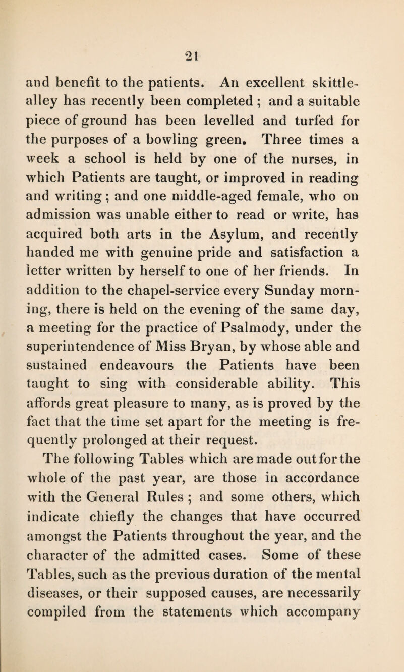 and benefit to the patients. An excellent skittle- alley has recently been completed ; and a suitable piece of ground has been levelled and turfed for the purposes of a bowling green. Three times a week a school is held by one of the nurses, in which Patients are taught, or improved in reading and writing; and one middle-aged female, who on admission was unable either to read or write, has acquired both arts in the Asylum, and recently handed me with genuine pride and satisfaction a letter written by herself to one of her friends. In addition to the chapel-service every Sunday morn¬ ing, there is held on the evening of the same day, a meeting for the practice of Psalmody, under the superintendence of Miss Bryan, by whose able and sustained endeavours the Patients have been taught to sing with considerable ability. This affords great pleasure to many, as is proved by the fact that the time set apart for the meeting is fre¬ quently prolonged at their request. The following Tables which are made out for the whole of the past year, are those in accordance with the General Rules ; and some others, which indicate chiefly the changes that have occurred amongst the Patients throughout the year, and the character of the admitted cases. Some of these Tables, such as the previous duration of the mental diseases, or their supposed causes, are necessarily compiled from the statements which accompany