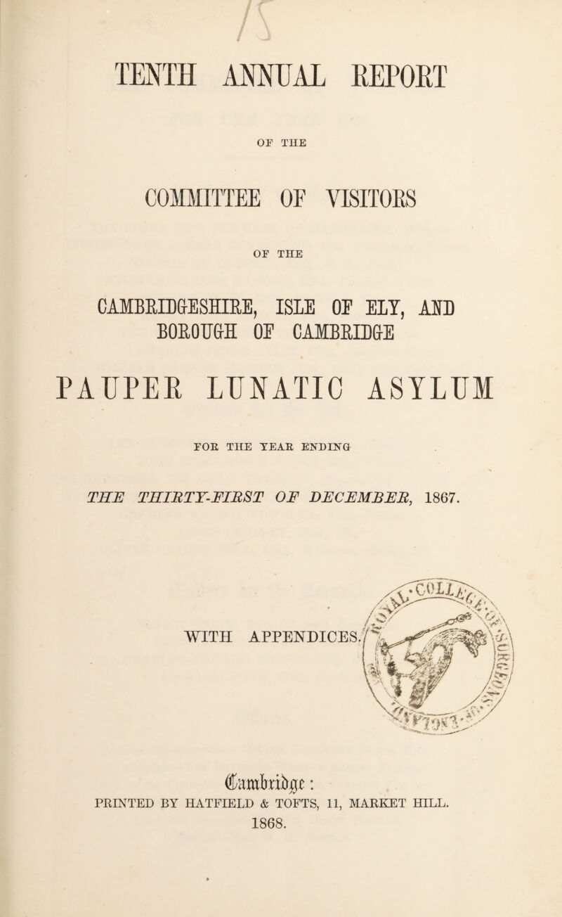 TENTH ANNUAL RETORT OP THE COMMITTEE OF VISITORS OF THE CAMBRIDGESHIRE, ISLE OE ELY, AED BOROUGH OE CAMBRIDGE PAUPER LUNATIC ASYLUM FOE THE YEAE ENDING THE THIIHY-FIItST OF DECEMBER, 1867. PRINTED BY HATFIELD & TOFTS, 11, MARKET HILL. 1868.