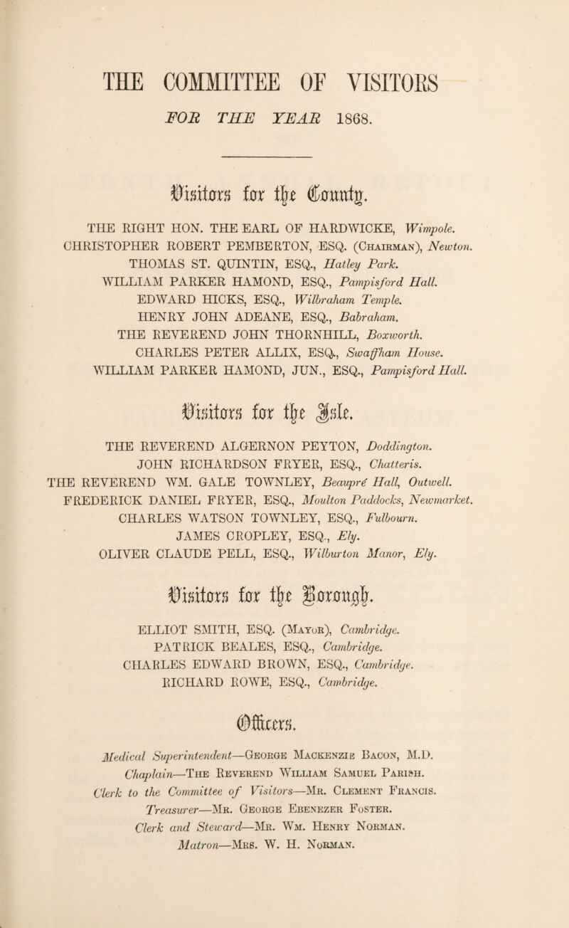 THE COMMITTEE OF VISITORS FOR THE YEAR 1868. Visitor!) for tlrr ©crraitg. THE EIGHT HON. THE EARL OF HARDWICKE, Wimpole. CHRISTOPHER ROBERT PEMBERTON, ESQ. (Chairman), Newton. THOMAS ST. QUINTIN, ESQ., Hatley Park. WILLIAM PARKER HAMOND, ESQ., Pampisford Hall. EDWARD HICKS, ESQ., Wilbraham Temple. HENRY JOHN ADEANE, ESQ., Babraham. THE REVEREND JOHN THORNHILL, Boxworth. CHARLES PETER ALLIX, ESQ., Swaffham House. WILLIAM PARKER HAMOND, JUN., ESQ., Pampisford Hall. fcifm far tlje Jsk THE REVEREND ALGERNON PEYTON, Doddington. JOHN RICHARDSON FRYER, ESQ., Chatteris. THE REVEREND WM. GALE TOWNLEY, Beauprd Hall, Outwell. FREDERICK DANIEL FRYER, ESQ., Moulton Paddocks, Newmarket. CHARLES WATSON TOWNLEY, ESQ., Fulbourn. JAMES CROPLEY, ESQ., Ely. OLIVER CLAUDE PELL, ESQ., Wilburton Manor, Ely. ©mtax% far \\t ^araaglj. ELLIOT SMITH, ESQ. (Mayor), Cambridge. PATRICK BEALES, ESQ., Cambridge. CHARLES EDWARD BROWN, ESQ., Cambridge. RICHARD ROWE, ESQ., Cambridge. ©forms. Medical Superintendent—George Mackenzie Bacon, M.D. Chaplain—The Reverend William Samuel Parish. Clerk to the Committee of Visitors—Mr. Clement Francis. Treasurer—Mr. George Ebenezer Foster. Clerk and Steward—Mr. Wm. Henry Norman. Matron—Mrs. W. H. Norman.