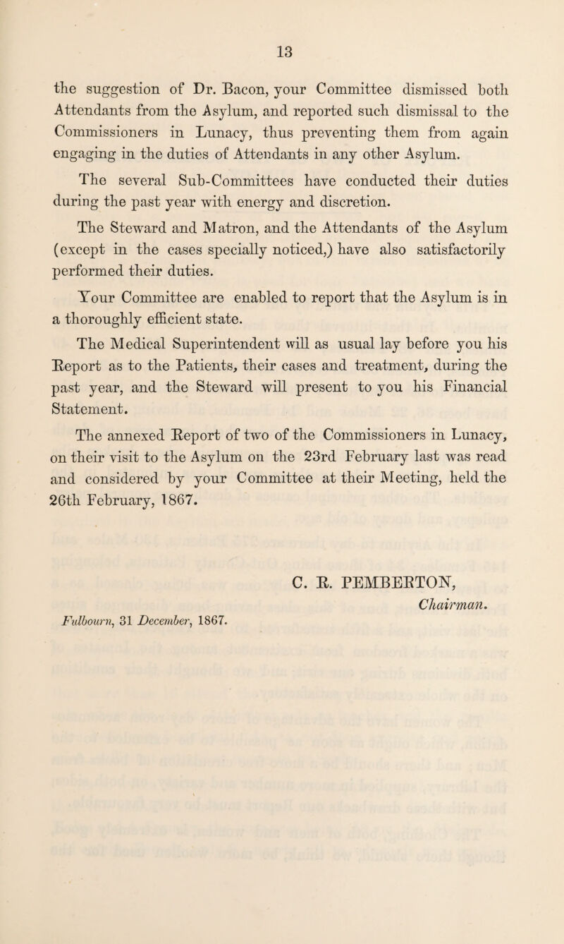 the suggestion of Dr. Bacon, your Committee dismissed both Attendants from the Asylum, and reported such dismissal to the Commissioners in Lunacy, thus preventing them from again engaging in the duties of Attendants in any other Asylum. The several Sub-Committees have conducted their duties during the past year with energy and discretion. The Steward and Matron, and the Attendants of the Asylum (except in the cases specially noticed,) have also satisfactorily performed their duties. Tour Committee are enabled to report that the Asylum is in a thoroughly efficient state. The Medical Superintendent will as usual lay before you his Report as to the Patients, their cases and treatment, during the past year, and the Steward will present to you his Financial Statement. The annexed Report of two of the Commissioners in Lunacy, on their visit to the Asylum on the 23rd February last was read and considered by your Committee at their Meeting, held the 26th February, 1867. C. R. PEMBERTON, Chairman. Fulbourn, 31 December, 1867.