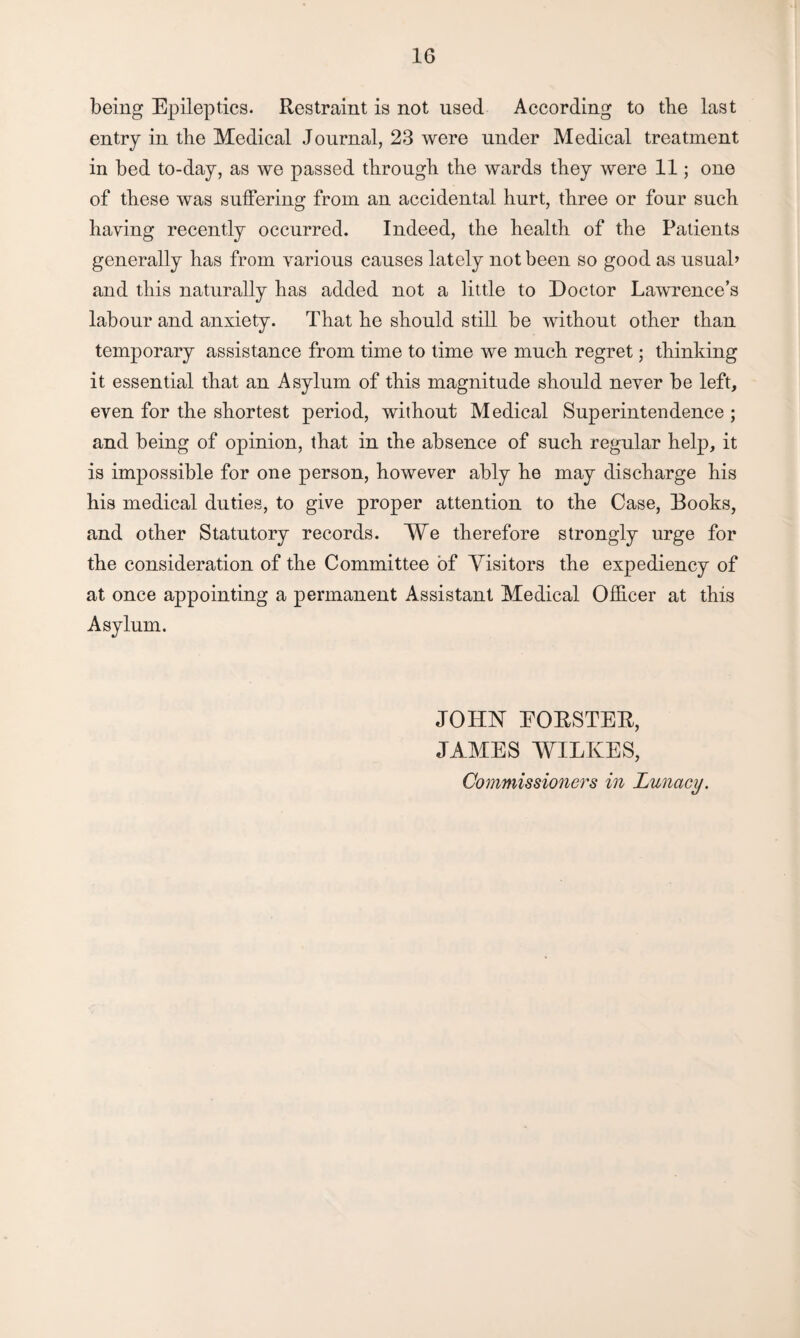 being Epileptics. Restraint is not used According to the last entry in the Medical Journal, 23 were under Medical treatment in bed to-day, as we passed through the wards they were 11; one of these was suffering from an accidental hurt, three or four such haying recently occurred. Indeed, the health of the Patients generally has from various causes lately not been so good as usual’ and this naturally has added not a little to Doctor Lawrence’s labour and anxiety. That he should still be without other than temporary assistance from time to time we much regret; thinking it essential that an Asylum of this magnitude should never be left, even for the shortest period, without Medical Superintendence ; and being of opinion, that in the absence of such regular help, it is impossible for one person, however ably he may discharge his his medical duties, to give proper attention to the Case, Books, and other Statutory records. We therefore strongly urge for the consideration of the Committee of Visitors the expediency of at once appointing a permanent Assistant Medical Officer at this Asylum. JOHN EORSTER, JAMES WILKES, Commissioners in Lunacy.