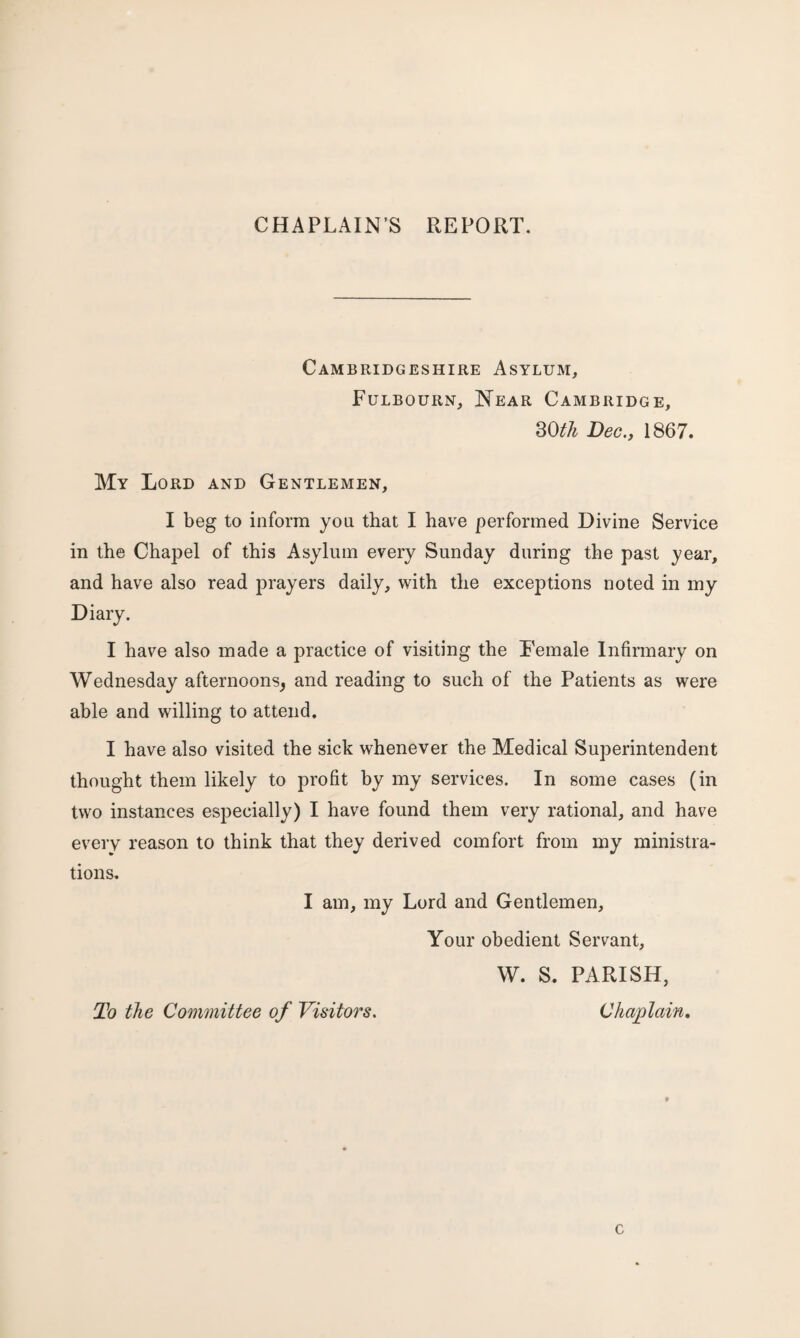 CHAPLAIN’S REPORT. Cambridgeshire Asylum, Fulbourn, Near Cambridge, 30th Dec., 1867. My Lord and Gentlemen, I beg to inform you that I have performed Divine Service in the Chapel of this Asylum every Sunday during the past year, and have also read prayers daily, with the exceptions noted in my Diary. I have also made a practice of visiting the Female Infirmary on Wednesday afternoons^ and reading to such of the Patients as were able and willing to attend. I have also visited the sick whenever the Medical Superintendent thought them likely to profit by my services. In some cases (in two instances especially) I have found them very rational, and have every reason to think that they derived comfort from my ministra¬ tions. I am, my Lord and Gentlemen, Your obedient Servant, W. S. PARISH, To the Committee of Visitors. Chaplain. c