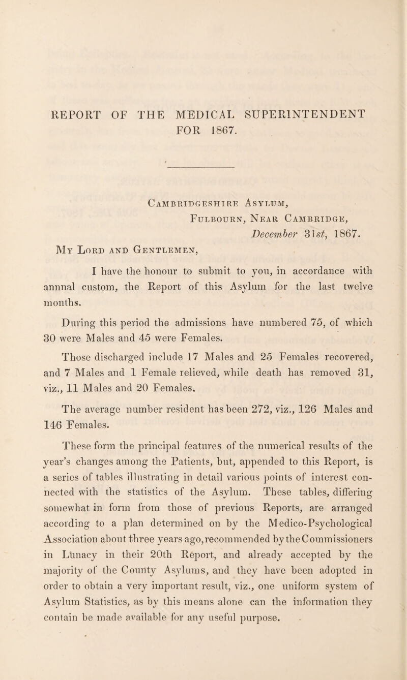 REPORT OF THE MEDICAL SUPERINTENDENT FOR 1867. Cambridgeshire Asylum, Fulbourn, Near Cambridge, December 31s£, 1867. My Lord and Gentlemen, I have the honour to submit to you, in accordance with annnal custom, the Report of this Asylum for the last twelve months. During this period the admissions have numbered 75, of which 30 were Males and 45 were Females. Those discharged include 17 Males and 25 Females recovered, and 7 Males and 1 Female relieved, while death has removed 31, viz., 11 Males and 20 Females. The average number resident has been 272, viz., 126 Males and 146 Eemales. These form the principal features of the numerical results of the year’s changes among the Patients, but, appended to this Report, is a series of tables illustrating in detail various points of interest con¬ nected with the statistics of the Asylum. These tables, differing somewhat in form from those of previous Reports, are arranged according to a plan determined on by the Medico-Psychological Association about three years ago,recommended by the Commissioners in Ltinacy in their 20th Report, and already accepted by the majority of the County Asylums, and they have been adopted in order to obtain a very important result, viz., one uniform system of Asylum Statistics, as by this means alone can the information they contain he made available for any useful purpose.