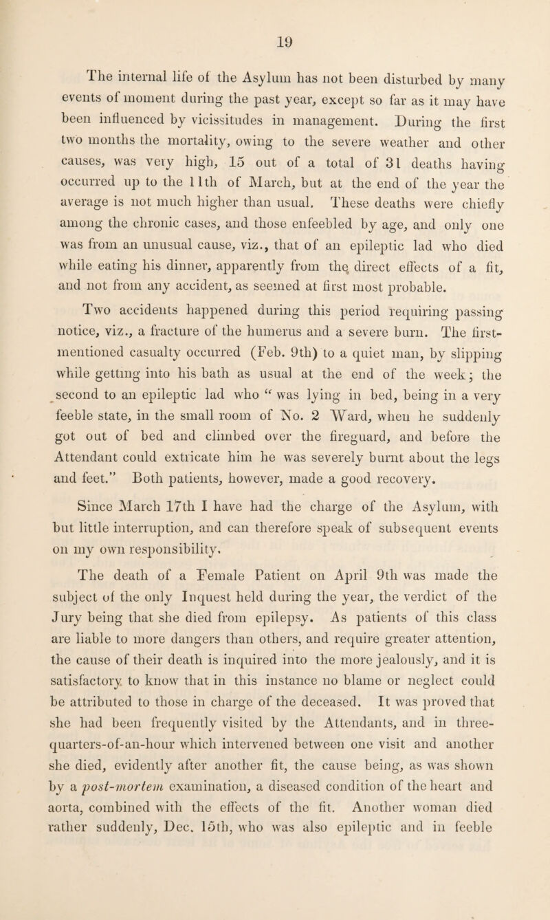 The internal life of the Asylum has not been disturbed by many events of moment during the past year, except so far as it may have been influenced by vicissitudes in management. During the first two months the mortality, owing to the severe weather and other causes, was very high, 15 out of a total of 31 deaths having occurred up to the 11th of March, but at the end of the year the average is not much higher than usual. These deaths were chiefly among the chronic cases, and those enfeebled by age, and only one was from an unusual cause, viz., that of an epileptic lad who died while eating his dinner, apparently from the, direct effects of a fit, and not from any accident, as seemed at first most probable. Two accidents happened during this period requiring passing notice, viz., a fracture of the humerus and a severe burn. The first- mentioned casualty occurred (Feb. 9tli) to a quiet man, by slipping while getting into his bath as usual at the end of the week; the second to an epileptic lad who i( was lying in bed, being in a very feeble state, in the small room of No. 2 Ward, when he suddenly got out of bed and climbed over the fireguard, and before the Attendant could extricate him he was severely burnt about the legs and feet.” Both patients, however, made a good recovery. Since March 17th I have had the charge of the Asylum, with but little interruption, and can therefore sjoeak of subsequent events on my own responsibility. The death of a Demale Patient on April 9th was made the subject of the only Inquest held during the year, the verdict of the Jury being that she died from epilepsy. As patients of this class are liable to more dangers than others, and require greater attention, the cause of their death is inquired into the more jealously, and it is satisfactory to know that in this instance no blame or neglect could be attributed to those in charge of the deceased. It was proved that she had been frequently visited by the Attendants, and in three- quarters-of-an-hour which intervened between one visit and another she died, evidently after another fit, the cause being, as was shown by a 'post-mortem examination, a diseased condition of the heart and aorta, combined with the effects of the fit. Another woman died rather suddenly, Dec. 15th, who was also epileptic and in feeble