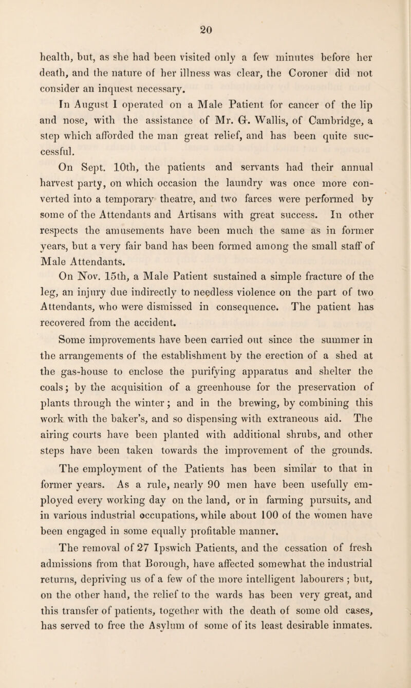 health, but, as she had been visited only a few minutes before her death, and the nature of her illness was clear, the Coroner did not consider an inquest necessary. In August I operated on a Male Patient for cancer of the lip and nose, with the assistance of Mr. Gf. Wallis, of Cambridge, a step which afforded the man great relief, and has been quite suc¬ cessful. On Sept. 10th, the patients and servants had their annual harvest party, on which occasion the laundry was once more con¬ verted into a temporary theatre, and two farces were performed by some of the Attendants and Artisans with great success. In other respects the amusements have been much the same as in former years, hut a very fair band has been formed among the small staff of Male Attendants. On Nov. 15th, a Male Patient sustained a simple fracture of the leg, an injury due indirectly to needless violence on the part of two Attendants, who were dismissed in consequence. The patient has recovered from the accident. Some improvements have been carried out since the summer in the arrangements of the establishment by the erection of a shed at the gas-house to enclose the purifying apparatus and shelter the coals; by the acquisition of a greenhouse for the preservation of plants through the winter; and in the brewing, by combining this work with the baker’s, and so dispensing with extraneous aid. The airing courts have been planted with additional shrubs, and other steps have been taken towards the improvement of the grounds. The employment of the Patients has been similar to that in former years. As a rule, nearly 90 men have been usefully em¬ ployed every working day on the land, or in farming pursuits, and in various industrial occupations, while about 100 of the women have been engaged in some equally profitable manner. The removal of 27 Ipswich Patients, and the cessation of fresh admissions from that Borough, have affected somewhat the industrial returns, depriving us of a few of the more intelligent labourers ; but, on the other hand, the relief to the wards has been very great, and this transfer of patients, together with the death of some old cases, has served to free the Asylum of some of its least desirable inmates.