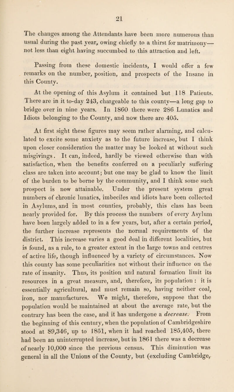 The changes among the Attendants have been more numerous than usual during the past year, owing chiefly to a thirst for matrimony— not less than eight having succumbed to this attraction and left. Passing from these domestic incidents, I would offer a few remarks on the number, position, and prospects of the Insane in this County. At the opening of this Asylum it contained but 118 Patieuts. There are in it to-day 243, chargeable to this county—a long gap to bridge over in nine years. In 1860 there were 286 Lunatics and Idiots belonging to the County, and now’ there are 405. At first sight these figures may seem rather alarming, and calcu¬ lated to excite some anxiety as to the future increase, but I think upon closer consideration the matter may be looked at without such misgivings. It can, indeed, hardly be viewed otherwise than with satisfaction, when the benefits conferred on a peculiarly suffering class are taken into account; but one may be glad to know the limit of the burden to be borne by the community, and I think some such ]:>rospect is now attainable. Under the present system great numbers of chronic lunatics, imbeciles and idiots have been collected in Asylums, and in most counties, probably, this class has been nearly provided for. By this process the numbers of every Asylum have been largely added to in a few years, but, after a certain period, the further increase represents the normal requirements of the district. This increase varies a good deal in different localities, but is found, as a rule, to a greater extent in the large towns and centres of active life, though influenced by a variety of circumstances. Now this county has some peculiarities not without their influence on the rate of insanity. Thus, its position and natural formation limit its resources in a great measure, and, therefore, its population : it is essentially agricultural, and must remain so, having neither coal, iron, nor manufactures. We might, therefore, suppose that the population would be maintained at about the average rate, but the contrary has been the case, and it has undergone a decrease. From the beginning of this century, when the population of Cambridgeshire stood at 89,346, up to 1851, when it had reached 185,405, there had been an uninterrupted increase, but in 1861 there was a decrease of nearly 10,000 since the previous census. This diminution was general in all the Unions of the County, but (excluding Cambridge,