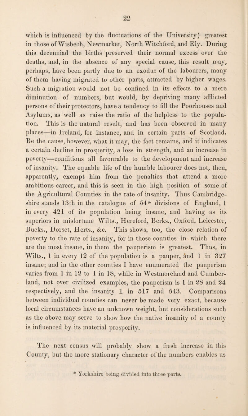 which is influenced by the fluctuations of the University) greatest in those of Wisbech, Newmarket, North Witch ford, and Ely. During this decenniad the births preserved their normal excess over the deaths, and, in the absence of any special cause, this result may, perhaps, have been partly due to an exodus of the labourers, many of them having migrated to other parts, attracted by higher wages. Such a migration would not be confined in its effects to a mere diminution of numbers, but would, by depriving many afflicted persons of their protectors, have a tendency to fill the Poorhouses and Asylums, as well as raise the ratio of the helpless to the popula¬ tion. This is the natural result, and has been observed in many places—in Ireland, for instance, and in certain parts of Scotland. Be the cause, however, what it may, the fact remains, and it indicates a certain decline in prosperity, a loss in strength, and an increase in poverty—conditions all favourable to the development and increase of insanity. The equable life of the humble labourer does not, then, apparently, exempt him from the penalties that attend a more ambitious career, and this is seen in the high position of some of the Agricultural Counties in the rate of insanity. Thus Cambridge¬ shire stands 13th in the catalogue of 54* divisions of England, 1 in every 421 of its population being insane, and having as its superiors in misfortune Wilts., Hereford, Berks., Oxford, Leicester, Bucks., Dorset, Herts., &c. This shows, too, the close relation of poverty to the rate of insanity, for in those counties in which there are the most insane, in them the pauperism is greatest. Thus, in Wilts., 1 in every 12 of the populatiou is a pauper, &nd 1 in 327 insane; and in the other counties I have enumerated the pauperism varies from 1 in 12 to 1 in 18, while in Westmoreland and Cumber¬ land, not over civilized examples, the pauperism is 1 in 2S and 24 respectively, and the insanity 1 in 517 and 543. Comparisons between individual counties can never be made very exact, because local circumstances have an unknown weight, but considerations such as the above may serve to show how the native insanity of a county is influenced by its material prosperity. The next census will probably show a fresh increase in this County, but the more stationary character of the numbers enables us * Yorkshire being divided into three parts.