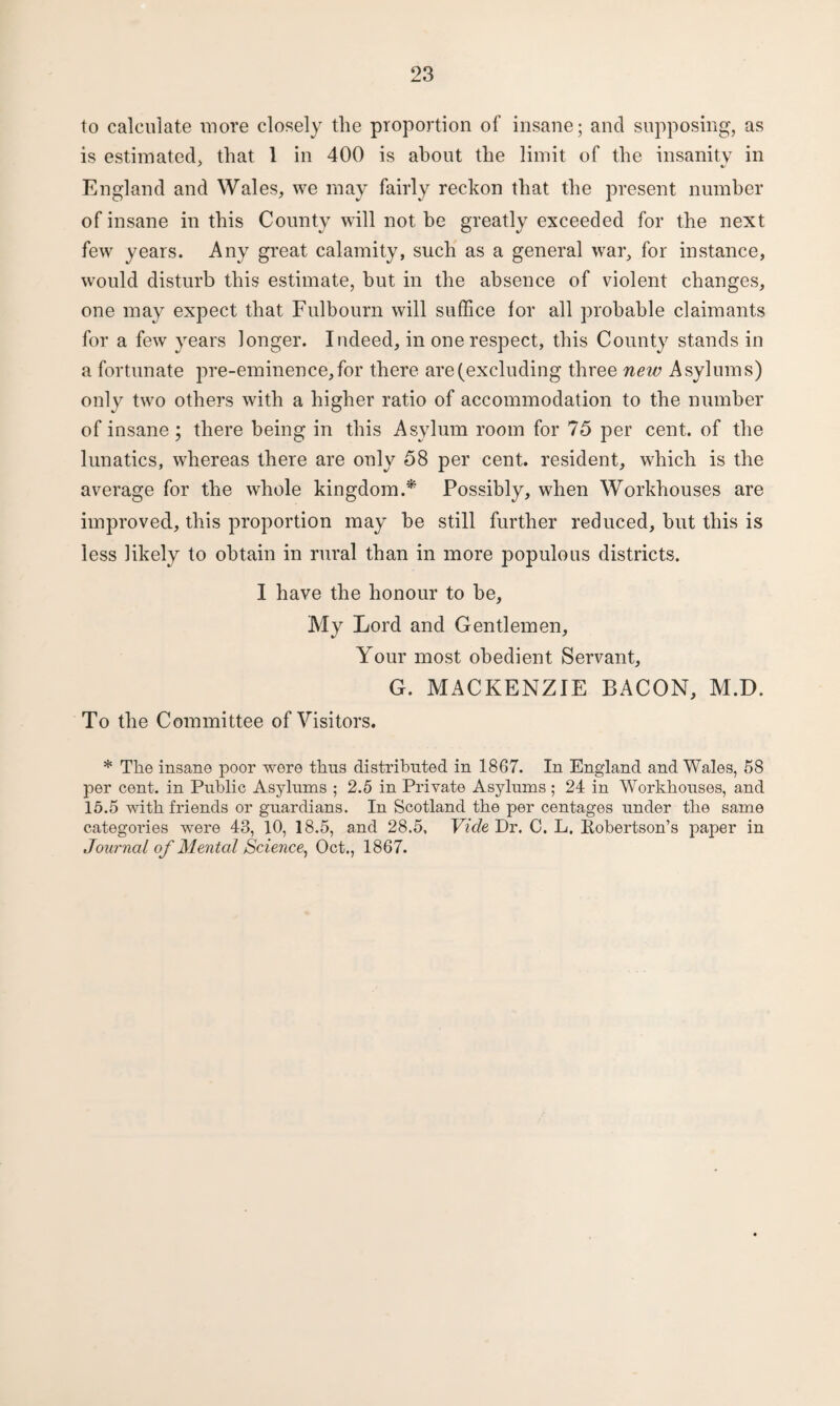 to calculate more closely the proportion of insane; and supposing, as is estimated, that 1 in 400 is about the limit of the insanity in England and Wales, we may fairly reckon that the present number of insane in this County will not be greatly exceeded for the next few years. Any great calamity, such as a general war, for instance, would disturb this estimate, hut in the absence of violent changes, one may expect that Fulbourn will suffice for all probable claimants for a few years longer. Indeed, in one respect, this County stands in a fortunate pre-eminence,for there are (excluding three new Asylums) only two others with a higher ratio of accommodation to the number of insane; there being in this Asylum room for 75 per cent, of the lunatics, whereas there are only 58 per cent, resident, which is the average for the whole kingdom.* Possibly, when Workhouses are improved, this proportion may be still further reduced, but this is less likely to obtain in rural than in more populous districts. I have the honour to he, My Lord and Gentlemen, Your most obedient Servant, G. MACKENZIE BACON, M.D. To the Committee of Visitors. * The insane poor were thus distributed in 1867. In England and Wales, 58 per cent, in Public Asylums ; 2.5 in Private Asylums ; 24 in Workhouses, and 15.5 with friends or guardians. In Scotland the per centages under the same categories were 43, 10, 18.5, and 28.5, Vide Dr. C. L. Robertson’s paper in Journal of Mental Science, Oct., 1867.