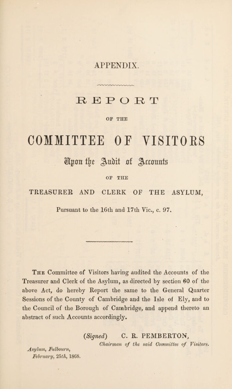 APPENDIX. REPORT OF THE COMMITTEE OF VISITORS %0tt Jrttbit 0f JH£0MtttS OF THE TREASUREE AND CLERK OF THE ASYLUM, Pursuant to the 16th and 17th Vic., c. 97, The Committee of Visitors having audited the Accounts of the Treasurer and Clerk of the Asylum, as directed by section 60 of the above Act, do hereby Report the same to the General Quarter Sessions of the County of Cambridge and the Isle of Ely, and to the Council of the Borough of Cambridge, and append thereto an abstract of such Accounts accordingly. {Signed) C. R. PEMBERTON, Chairman of the said Committee of Visitors. Asylum, Fulbourn, February, 25th, 1868,