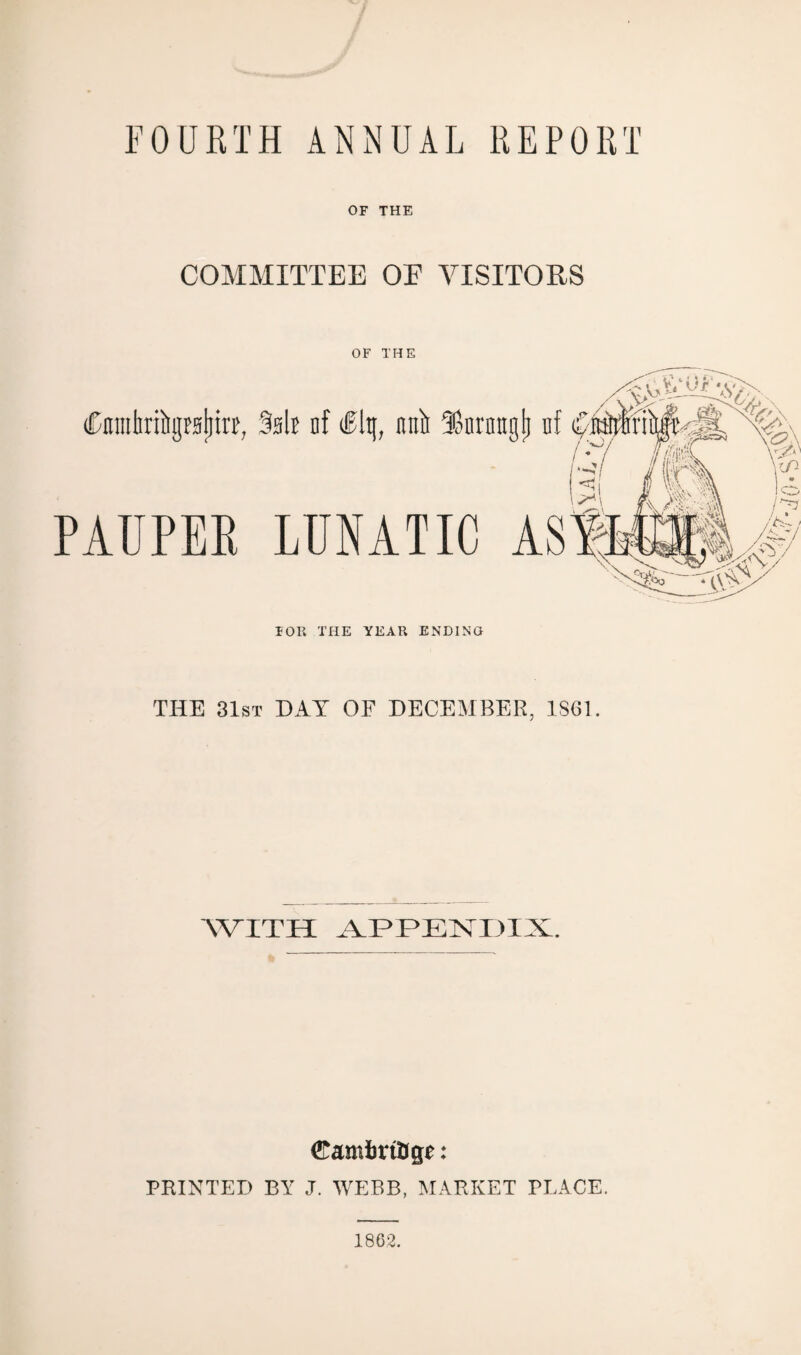 FOURTH ANNUAL REPORT OF THE COMMITTEE OF VISITORS Cnmhribgraijttt, PAUPER OF THE FOR THE YEAR ENDING THE 31st DAY OF DECEMBER, 1861. WITH APPENDIX. Camfcr tfcge: PRINTED BY J. WEBB, MARKET PLACE. 1862.