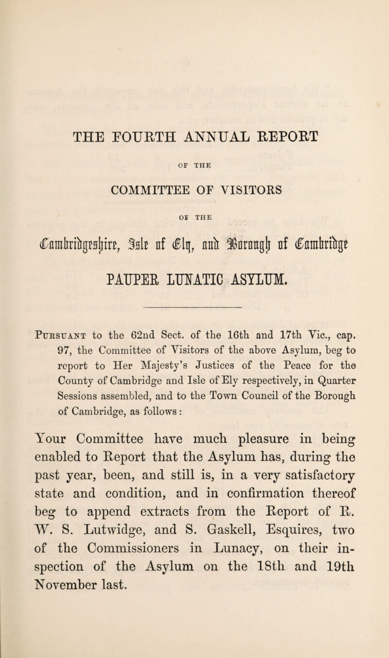 THE EOURTH ANNUAL REPORT OF THE COMMITTEE OF VISITORS OF THE Cnmlirftgraljiri, Salt nf dFlq, raft SSnrntrglj nf dFmnhribgE PAUPER LUNATIC ASYLUM. Pursuant to the 62nd Sect, of the 16th and 17th Vic., cap. 97, the Committee of Visitors of the above Asylum, beg to report to Her Majesty’s Justices of the Peace for the County of Cambridge and Isle of Ely respectively, in Quarter Sessions assembled, and to the Town Council of the Borough of Cambridge, as follows : Your Committee have much pleasure in being enabled to Report that the Asylum has, during the past year, been, and still is, in a very satisfactory state and condition, and in confirmation thereof beg to append extracts from the Report of R. W. S. Lutwidge, and S. Gaskell, Esquires, two of the Commissioners in Lunacy, on their in¬ spection of the Asylum on the 18th and 19th November last.