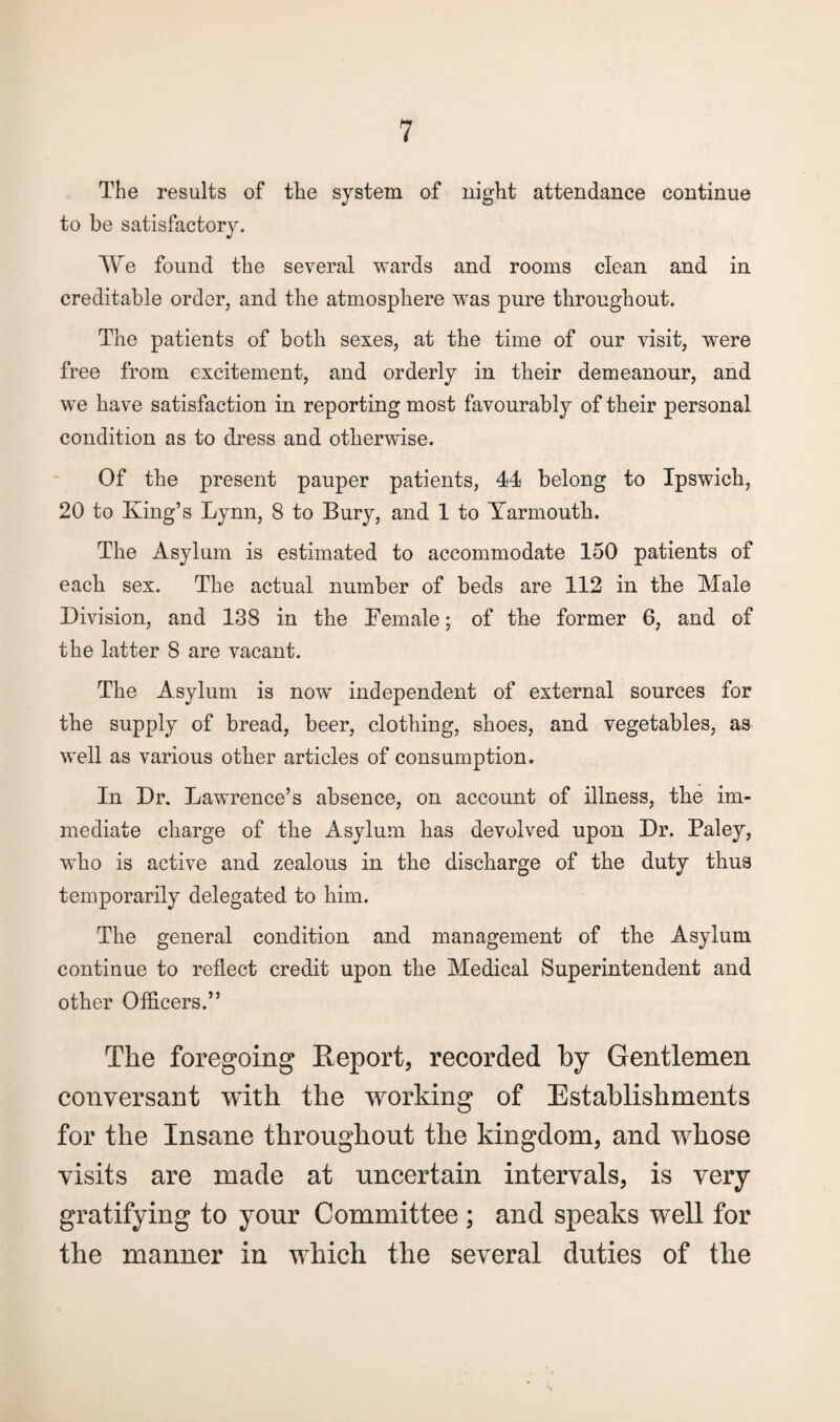 The results of the system of night attendance continue to be satisfactory. We found the several wards and rooms clean and in creditable order, and the atmosphere was pure throughout. The patients of both sexes, at the time of our visit, were free from excitement, and orderly in their demeanour, and we have satisfaction in reporting most favourably of their personal condition as to dress and otherwise. Of the present pauper patients, 44 belong to Ipswich, 20 to King’s Lynn, 8 to Bury, and 1 to Yarmouth. The Asylum is estimated to accommodate 150 patients of each sex. The actual number of beds are 112 in the Male Division, and 138 in the Female; of the former 6, and of the latter 8 are vacant. The Asylum is now independent of external sources for the supply of bread, beer, clothing, shoes, and vegetables, as well as various other articles of consumption. In Dr. Lawrence’s absence, on account of illness, the im¬ mediate charge of the Asylum has devolved upon Dr. Paley, who is active and zealous in the discharge of the duty thus temporarily delegated to him. The general condition and management of the Asylum continue to reflect credit upon the Medical Superintendent and other Officers.” The foregoing Report, recorded by Gentlemen conversant with the working of Establishments for the Insane throughout the kingdom, and whose visits are made at uncertain intervals, is very gratifying to your Committee ; and speaks well for the manner in which the several duties of the