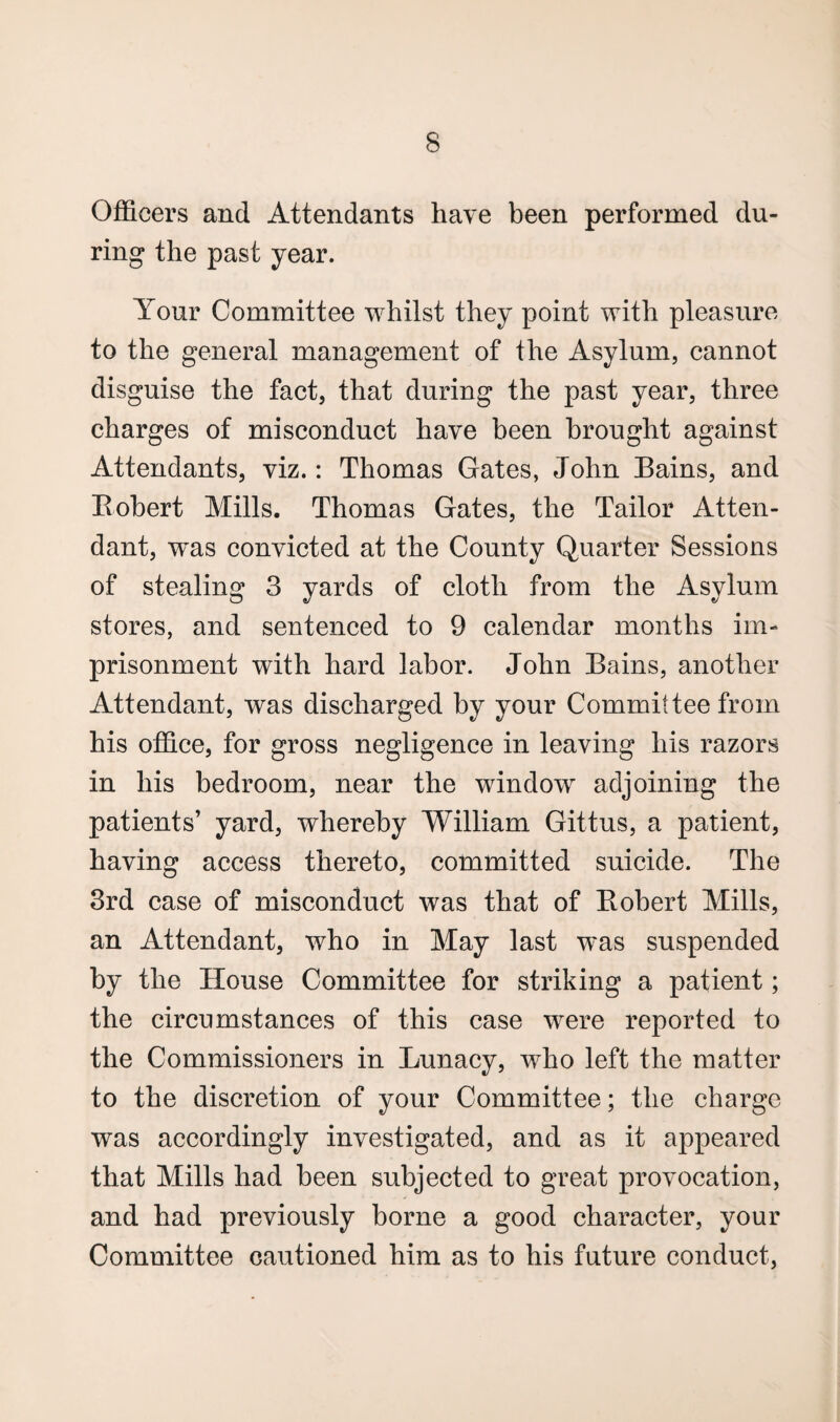 Officers and Attendants have been performed du¬ ring the past year. Your Committee whilst they point with pleasure to the general management of the Asylum, cannot disguise the fact, that during the past year, three charges of misconduct have been brought against Attendants, viz.: Thomas Gates, John Bains, and Bobert Mills. Thomas Gates, the Tailor Atten¬ dant, was convicted at the County Quarter Sessions of stealing 3 yards of cloth from the Asylum stores, and sentenced to 9 calendar months im¬ prisonment with hard labor. John Bains, another Attendant, was discharged by your Committee from his office, for gross negligence in leaving his razors in his bedroom, near the window adjoining the patients’ yard, whereby William Gittus, a patient, having access thereto, committed suicide. The 3rd case of misconduct was that of Bobert Mills, an Attendant, who in May last was suspended by the House Committee for striking a patient; the circumstances of this case were reported to the Commissioners in Lunacy, who left the matter to the discretion of your Committee; the charge was accordingly investigated, and as it appeared that Mills had been subjected to great provocation, and had previously borne a good character, your Committee cautioned him as to his future conduct,