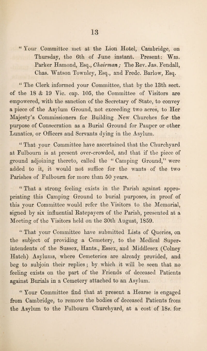 “ Your Committee met at the Lion Hotel, Cambridge, on Thursday, the 6th of June instant. Present: ¥m. Parker Hamond, Esq., Chairman ; The Eev. Jas. Eendall, Chas. Watson Townley, Esq., and Eredc. Barlow, Esq. “ The Clerk informed your Committee, that by the 13th sect, of the 18 & 19 Yie. cap. 105, the Committee of Visitors are empowered, with the sanction of the Secretary of State, to convey a piece of the Asylum Ground, not exceeding two acres, to Her Majesty’s Commissioners for Building New Churches for the purpose of Consecration as a Burial Ground for Pauper or other Lunatics, or Officers and Servants dying in the Asylum. “ That your Committee have ascertained that the Churchyard at Eulbourn is at present over-crowded, and that if the piece of ground adjoining thereto, called the “ Camping Ground,” were added to it, it would not suffice for the wants of the two Parishes of Eulbourn for more than 50 years. “ That a strong feeling exists in the Parish against appro¬ priating this Camping Ground to burial purposes, in proof of this your Committee wrould refer the Visitors to the Memorial, signed by six influential Eatepayers of the Parish, presented at a Meeting of the Visitors held on the 30th August, 1859. “ That your Committee have submitted Lists of Queries, on the subject of providing a Cemetery, to the Medical Super¬ intendents of the Sussex, Hants., Essex, and Middlesex (Colney Hatch) Asylums, where Cemeteries are already provided, and beg to subjoin their replies ; by wdiicli it will be seen that no feeling exists on the part of the Eriends of deceased Patients against Burials in a Cemetery attached to an Asylum. “ Your Committee find that at present a Hearse is engaged from Cambridge, to remove the bodies of deceased Patients from the Asylum to the Eulbourn Churchyard, at a cost of 18s. for