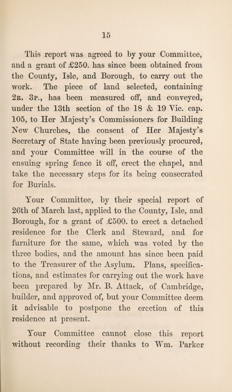 This report was agreed to by your Committee, and a grant of £250. has since been obtained from the County, Isle, and Borough, to carry out the work. The piece of land selected, containing 2n. 3p., has been measured off, and conveyed, under the 13th section of the 18 & 19 Vie. cap. 105, to Her Majesty’s Commissioners for Building New Churches, the consent of Her Majesty’s Secretary of State having been previously procured, and your Committee will in the course of the ensuing spring fence it off, erect the chapel, and take the necessary steps for its being consecrated for Burials. Your Committee, by their special report of 26th of March last, applied to the County, Isle, and Borough, for a grant of £500. to erect a detached residence for the Clerk and Steward, and for furniture for the same, which was voted by the three bodies, and the amount has since been paid to the Treasurer of the Asylum. Plans, specifica¬ tions, and estimates for carrying out the work have been prepared by Mr. B. Attack, of Cambridge, builder, and approved of, but your Committee deem it advisable to postpone the erection of this residence at present. Your Committee cannot close this report without recording their thanks to Wm. Parker