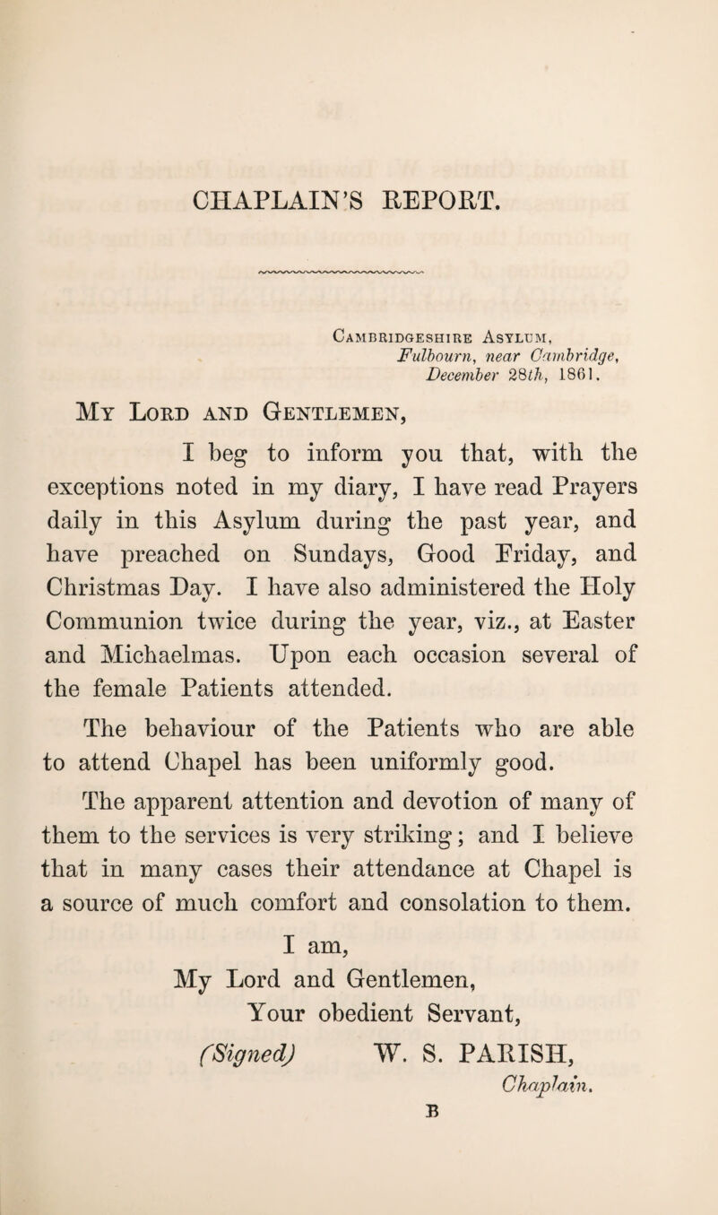 CHAPLAIN’S REPORT. Cambridgeshire Asylum, Fulbourn, near Cambridge, December 28th, 1861. My Lord and Gentlemen, I beg to inform you that, with the exceptions noted in my diary, I have read Prayers daily in this Asylum during the past year, and have preached on Sundays, Good Priday, and Christmas Day. I have also administered the Holy Communion twice during the year, viz., at Easter and Michaelmas. Epon each occasion several of the female Patients attended. The behaviour of the Patients who are able to attend Chapel has been uniformly good. The apparent attention and devotion of many of them to the services is very striking; and I believe that in many cases their attendance at Chapel is a source of much comfort and consolation to them. I am, My Lord and Gentlemen, Your obedient Servant, (Signed) W. S. PALISH, Chaplain. B